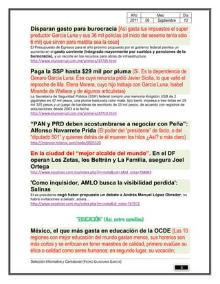 Año               Mes                Día
                                                               2011      09      Septiembre         13

Disparan gasto para burocracia [Así gasta tus impuestos el super
productor García Luna y sus 36 mil policías (al inicio del sexenio tenía sólo
6 mil) que sirven para maldita sea la cosa]
El Presupuesto de Egresos para el año próximo propuesto por el gobierno federal plantea un
aumento en el gasto corriente (integrado mayormente por sueldos y pensiones de la
burocracia), y un recorte en los recursos para obras de infraestructura.
http://www.eluniversal.com.mx/primera/37709.html

Paga la SSP hasta $29 mil por pluma (Sí. Es la dependencia de
Genaro García Luna. Ése cuya renuncia pidió Javier Sicilia, lo que valió el
reproche de Ma. Elena Morera, cuyo hijo trabaja con García Luna, Isabel
Miranda de Wallace y de algunos articulistas)
La Secretaría de Seguridad Pública (SSP) federal compró una memoria Kingston USB de 2
gigabytes en 47 mil pesos, una pluma traslucida color mate, tipo barril, impresa a tres tintas en 29
mil 325 pesos y un juego de banderas de escritorio de 25 mil pesos, de acuerdo con registros de
adquisiciones desde 2003 a la fecha.
http://www.eluniversal.com.mx/primera/37710.html

“PAN y PRD deben acostumbrarse a negociar con Peña”:
Alfonso Navarrete Prida (El poder del “presidente” de facto, o del
“diputado 501” y quienes detrás de él mueven los hilos ¿Así? o más claro)
http://impreso.milenio.com/node/9025520

En la ciudad del “mejor alcalde del mundo”. En el DF
operan Los Zetas, los Beltrán y La Familia, asegura Joel
Ortega
http://www.excelsior.com.mx/index.php?m=nota&cat=1&id_nota=768083

'Como inquisidor, AMLO busca la visibilidad perdida':
Salinas
El ex presidente negó haber propuesto un debate a Andrés Manuel López Obrador; no
habrá invitaciones a debatir, aclara…
http://www.excelsior.com.mx/index.php?m=nota&id_nota=767972



                             “EDUCACIÓN” (Así, entre comillas)
México, el que más gasta en educación de la OCDE [Las 10
regiones con mejor educación del mundo gastan menos, sus horarios son
más cortos y se enfocan en tener maestros de calidad, primero evalúan su
ética o calidad como seres humanos; en segundo lugar, su vocación;
Selección Informativa y Caricaturas [PEDRO GUADIANA GARCÍA]
                                                                                                3
 