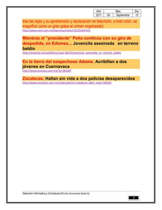 Año         Mes              Día
                                                              2011   09   Septiembre       13

tras las rejas y su aprehensión y declaración en televisión, a todo color, se
magnificó como un gran golpe al crimen organizado)
http://www.oem.com.mx/laprensa/notas/n2225569.htm

Mientras el “presidente” Peña continúa con su gira de
despedida, en Edomex... Jovencita asesinada  en terreno
baldío
http://impacto.mx/La%20Ley/nota-18125/Jovencita_asesinada_en_terreno_baldío


En la tierra del sospechoso Adame. Acribillan a dos
jóvenes en Cuernavaca
http://www.proceso.com.mx/?p=281287

Zacatecas. Hallan sin vida a dos policías desaparecidos
http://www.excelsior.com.mx/index.php?m=nota&cat=1&id_nota=768102




Selección Informativa y Caricaturas [PEDRO GUADIANA GARCÍA]
                                                                                       7
 