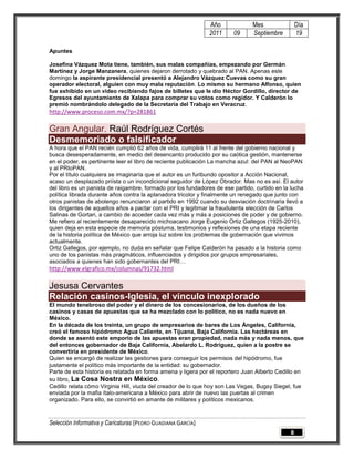 Año               Mes                Día
                                                              2011      09      Septiembre         19

Apuntes

Josefina Vázquez Mota tiene, también, sus malas compañías, empezando por Germán
Martínez y Jorge Manzanera, quienes dejaron derrotado y quebrado al PAN. Apenas este
domingo la aspirante presidencial presentó a Alejandro Vázquez Cuevas como su gran
operador electoral, alguien con muy mala reputación. Lo mismo su hermano Alfonso, quien
fue exhibido en un video recibiendo fajos de billetes que le dio Héctor Gordillo, director de
Egresos del ayuntamiento de Xalapa para comprar su votos como regidor. Y Calderón lo
premió nombrándolo delegado de la Secretaría del Trabajo en Veracruz.
http://www.proceso.com.mx/?p=281861

Gran Angular. Raúl Rodríguez Cortés
Desmemoriado o falsificador
A hora que el PAN recién cumplió 62 años de vida, cumplirá 11 al frente del gobierno nacional y
busca desesperadamente, en medio del desencanto producido por su caótica gestión, mantenerse
en el poder, es pertinente leer el libro de reciente publicación La mancha azul: del PAN al NeoPAN
y al PRIoPAN.
Por el título cualquiera se imaginaría que el autor es un furibundo opositor a Acción Nacional,
acaso un desplazado priísta o un incondicional seguidor de López Obrador. Mas no es así. El autor
del libro es un panista de raigambre, formado por los fundadores de ese partido, curtido en la lucha
política librada durante años contra la aplanadora tricolor y finalmente un renegado que junto con
otros panistas de abolengo renunciaron al partido en 1992 cuando su desviación doctrinaria llevó a
los dirigentes de aquellos años a pactar con el PRI y legitimar la fraudulenta elección de Carlos
Salinas de Gortari, a cambio de acceder cada vez más y más a posiciones de poder y de gobierno.
Me refiero al recientemente desaparecido michoacano Jorge Eugenio Ortiz Gallegos (1925-2010),
quien deja en esta especie de memoria póstuma, testimonios y reflexiones de una etapa reciente
de la historia política de México que arroja luz sobre los problemas de gobernación que vivimos
actualmente.
Ortiz Gallegos, por ejemplo, no duda en señalar que Felipe Calderón ha pasado a la historia como
uno de los panistas más pragmáticos, influenciados y dirigidos por grupos empresariales,
asociados a quienes han sido gobernantes del PRI…
http://www.elgrafico.mx/columnas/91732.html

Jesusa Cervantes
Relación casinos-Iglesia, el vínculo inexplorado
El mundo tenebroso del poder y el dinero de los concesionarios, de los dueños de los
casinos y casas de apuestas que se ha mezclado con lo político, no es nada nuevo en
México.
En la década de los treinta, un grupo de empresarios de bares de Los Ángeles, California,
creó el famoso hipódromo Agua Caliente, en Tijuana, Baja California. Las hectáreas en
donde se asentó este emporio de las apuestas eran propiedad, nada más y nada menos, que
del entonces gobernador de Baja California, Abelardo L. Rodríguez, quien a la postre se
convertiría en presidente de México.
Quien se encargó de realizar las gestiones para conseguir los permisos del hipódromo, fue
justamente el político más importante de la entidad: su gobernador.
Parte de esta historia es relatada en forma amena y ligera por el reportero Juan Alberto Cedillo en
su libro, La Cosa Nostra en México.
Cedillo relata cómo Virginia Hill, viuda del creador de lo que hoy son Las Vegas, Bugsy Siegel, fue
enviada por la mafia ítalo-americana a México para abrir de nuevo las puertas al crimen
organizado. Para ello, se convirtió en amante de militares y políticos mexicanos.



Selección Informativa y Caricaturas [PEDRO GUADIANA GARCÍA]
                                                                                               8
 