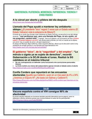 Año            Mes                Día
                                                                 2011   09      Septiembre         29

    KAKISTOCRACIA, PLUTOCRACIA, MEDIOCRACIA, PARTIDOCRACIA, TEOCRACIA Y
                              OTROS PODERES
A la cárcel por aborto y píldora del día después
http://razon.com.mx/spip.php?article93381

Llamada del Papa ayudó a mantener ley antiaborto:
obispo [¿El presidente “laico” negará 3 veces que un Estado externo (El
Estado Vaticano) viola la soberanía de México?]
A través de un audio que divulgó José Cárdenas en Radio Fórmula, se escucha la voz del clérigo
diciendo: "casi perdíamos ayer, pero una llamada del Papa, no sé a quién, no
me pregunten, cambió todo", y agregó, "esa es la Iglesia y es el proyecto de Dios (¿Cómo
saben? ¿Cuándo hablaron con él?), que donde está la familia y el niño no nacido se le espera
con amor, hay un pueblo de amor y de gran esperanza."...
El obispo de Mexicali, Baja California, Isidro Guerrero Macías, afirmó que la discusión sobre la ley
antiaborto se arregló gracias a una llamada del Papa Benedicto XVI.
http://www.razon.com.mx/spip.php?article93463

El gobierno “laico”, de la “seguridad” y del empleo”. “La
mórula o cigoto ya es sujeto de derechos”, recordó
Gobernación a la SCJN desde el lunes. Realizó la SG
cabildeos en el máximo tribunal
   No veo contraposición en defender como funcionario mis convicciones personales:
    Zamora
   La Corte recibió una misiva del subsecretario apenas iniciado el debate sobre el aborto
http://www.jornada.unam.mx/2011/09/29/politica/005n1pol

Confía Cordero que repuntará en las encuestas
electorales [Igualito que Calderón, quien en un mes pasó de 4% a 34%
¿Veremos un Espurio III? ¿No basta con Salinas y Calderón?]
http://www.elfinanciero.com.mx/index.php/politica/43822-confia-cordero-que-repuntara-en-las-
encuestas-electorales



                         SALUD
Vacuna española contra el VIH consigue 90% de
efectividad
El primer estudio realizado en humanos también permitió demostrar que es segura, pues no
detectaron efectos adversos graves que comprometieran la salud de los participantes…
http://impreso.milenio.com/node/9034899




Selección de información y caricaturas [PEDRO GUADIANA GARCÍA]
                                                                                               3
 