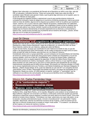Año             Mes                Día
                                                                 2011    09      Septiembre         29
Madero líder indiscutido y ex presidente del Senado de la República se refirió a otro líder, este del
PRI, en elevados y refinados términos: “Estos son puras piñas, tratan esos vatos de inflar al
candidato López Obrador para generar miedo y que la gente diga vámonos con el copetón, pero no
es por ahí; Moreira se hace güey”.
A ese lenguaje de magistral sintaxis y aspiracional a que la grey panista alcance motivos de
competencia civilizada y hasta de elegancia en la próxima contienda presidencial, habría que poner
sobre la mesa de análisis, algunos de los ángulos que pudieran incidir en la pathos que muestra la
nación. Veamos, son un poco más de cuatro millones de jóvenes y adolescentes mal calificados
como ninis que no estudian y tampoco trabajan. Son engañados cuando se les ha repetido que el
futuro del país está en sus manos; también cuando se les prometió que tendrían educación de
calidad que los llevaría directamente al mercado expectante de sus técnicas y conocimientos y
todavía más, cuando se les prometió que el presente sería el sexenio del empleo. ¿Doctor, tendrá
algo que ver en la baja de la autoestima? …
http://cronica.com.mx/notaOpinion.php?id_nota=608593

José Gil Olmos
„Los Matazetas‟ o el cogobierno del crimen organizado
Desde hace más de año y medio, principios de 2010, para ser precisos, surgieron los cárteles La
Resistencia y Jalisco Nueva Generación, luego de la detención, en octubre de 2009, de Óscar
Nava Valencia, sobrino de Luis Valencia, cabeza del cártel del Milenio.
A partir de ese hecho, el grupo que coordinaba El Lobo Valencia se dividió en dos, lo que dio
origen a las agrupaciones arriba mencionadas, de las cuales la segunda se erigió como el nuevo
brazo armado del cártel de Sinaloa, para terminar con Los Zetas en Veracruz.
Considerado ahora como un grupo paramilitar, ya se le compara con los paramilitares de Colombia,
sin tomar en cuenta que en aquel país esos grupos fueron creados por empresarios y no por los
mismos cárteles, como es el caso de “Los Matazetas” e incluso los propios Zetas, creados por
Osiel Cárdenas como su equipo especial de seguridad. El cártel de Jalisco Nueva Generación
(CJNG) tiene presencia en Colima, Guanajuato, Jalisco y ahora Veracruz, lo que significa que ya
tiene acuerdos con otro cártel que lo usa como su brazo ejecutor para apoderarse de una plaza
históricamente importante para el tráfico de las drogas. De acuerdo con informes oficiales, al CJNG
se le conoce originalmente como Los Torcidos y sus líderes fundadores son Nemesio Oseguera, El
Mencho, y Martín Arzola Ortega, El 53, quien fue detenido en julio del 2011 en compañía de Erick
José Alcázar Limón, El Niño, responsable del traslado de dinero y de seguir las actividades de La
Resistencia. Desde sus inicios, el CJNG planteó un espíritu “justiciero” y “nacionalista” que ha
ratificado en sus últimos dos comunicados, en los que ya se identifica como Los Matazetas...
http://www.proceso.com.mx/?p=282649

México SA. Carlos Fernández-Vega
 ¿Y la “contundente mejoría”?
 Desaceleración: muestras claras
 Mujeres: entre machos y mochos
…Instalados en el siglo XVI, cuatro oscurantistas ministros de la SCJN (Salvador Aguirre,
Guillermo Ortiz, Jorge Mario Pardo y, en lo inaudito, Margarita Luna) avalaron la ley antiaborto de
Baja California. Seguirán con la de San Luis Potosí y continuarán contra todo aquello que permita
abandonar la aberrante caverna religiosa y moralina que tanto daño le ha hecho al país. Como bien
advirtió el ministro Arturo Zaldívar: “criminalizar a la mujer, sobre todo a la mujer más pobre, no es
la solución; (resulta) profundamente injusto, inmoral e inconstitucional”; tal autorización “implica
avasallar, desconocer, eliminar los derechos humanos de las mujeres, y esto me parece que es
algo que un tribunal constitucional no puede en ningún modo avalar”. Y lo avalaron. Los derechos
de las mujeres, en manos de machos y mochos...
http://www.jornada.unam.mx/2011/09/29/opinion/030o1eco

Selección de información y caricaturas [PEDRO GUADIANA GARCÍA]
                                                                                                5
 