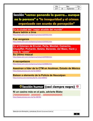 Año         Mes              Día
                                                                 2011   09   Septiembre       29


Sección “vamos ganando la guerra… aunque
 no lo parezca” o “la inseguridad y el crimen
   organizado son asunto de percepción”
En la ciudad del “mejor alcalde del mundo”
Muere ladrón a tiros
http://www.oem.com.mx/laprensa/notas/n2247635.htm

Fue venganza
http://www.oem.com.mx/laprensa/notas/n2247642.htm

En el Edomex de Eruviel, Peña, Montiel, Camacho,
Chuayffet, Pichardo, Beteta, Baranda, del Mazo, Hank y
toda la “casta”
Su último mezcal
http://www.oem.com.mx/laprensa/notas/n2247640.htm

A escopetazos
http://www.oem.com.mx/laprensa/notas/n2246066.htm

Asesinan a líder de la CTM en Acolman, Estado de México
http://www.proceso.com.mx/?p=282813

Balean a elemento de la Policía de Naucalpan
http://cronica.com.mx/nota.php?id_nota=608452




              Sección humor (casi siempre negro)
Ni un casino más en el país, advierte Blake
[Jajajajajajajajajaja.. jajajajajaja… jajajajajajajajajajajaja]
http://www.proceso.com.mx/?p=282783




Selección de información y caricaturas [PEDRO GUADIANA GARCÍA]
                                                                                          6
 