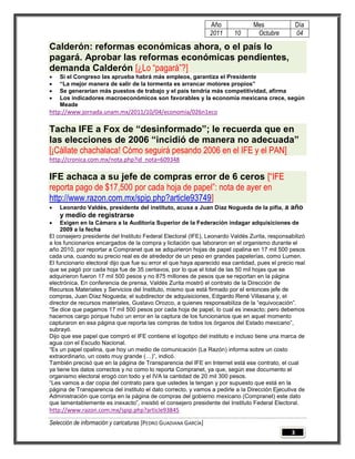 Año             Mes                Día
                                                                 2011    10       Octubre           04

Calderón: reformas económicas ahora, o el país lo
pagará. Aprobar las reformas económicas pendientes,
demanda Calderón [¿Lo “pagará”?]
   Si el Congreso las aprueba habrá más empleos, garantiza el Presidente
   “La mejor manera de salir de la tormenta es arrancar motores propios”
   Se generarían más puestos de trabajo y el país tendría más competitividad, afirma
   Los indicadores macroeconómicos son favorables y la economía mexicana crece, según
    Meade
http://www.jornada.unam.mx/2011/10/04/economia/026n1eco

Tacha IFE a Fox de “desinformado”; le recuerda que en
las elecciones de 2006 “incidió de manera no adecuada”
[¡Cállate chachalaca! Cómo seguirá pesando 2006 en el IFE y el PAN]
http://cronica.com.mx/nota.php?id_nota=609348

IFE achaca a su jefe de compras error de 6 ceros [“IFE
reporta pago de $17,500 por cada hoja de papel”: nota de ayer en
http://www.razon.com.mx/spip.php?article93749]
   Leonardo Valdés, presidente del instituto, acusa a Juan Díaz Nogueda de la pifia, a         año
    y medio de registrarse
    Exigen en la Cámara a la Auditoría Superior de la Federación indagar adquisiciones de
     2009 a la fecha
El consejero presidente del Instituto Federal Electoral (IFE), Leonardo Valdés Zurita, responsabilizó
a los funcionarios encargados de la compra y licitación que laboraron en el organismo durante el
año 2010, por reportar a Compranet que se adquirieron hojas de papel opalina en 17 mil 500 pesos
cada una, cuando su precio real es de alrededor de un peso en grandes papelerías, como Lumen.
El funcionario electoral dijo que fue su error el que haya aparecido esa cantidad, pues el precio real
que se pagó por cada hoja fue de 35 centavos, por lo que el total de las 50 mil hojas que se
adquirieron fueron 17 mil 500 pesos y no 875 millones de pesos que se reportan en la página
electrónica. En conferencia de prensa, Valdés Zurita mostró el contrato de la Dirección de
Recursos Materiales y Servicios del Instituto, mismo que está firmado por el entonces jefe de
compras, Juan Díaz Nogueda; el subdirector de adquisiciones, Edgardo René Villasana y, el
director de recursos materiales, Gustavo Orozco, a quienes responsabiliza de la “equivocación”.
“Se dice que pagamos 17 mil 500 pesos por cada hoja de papel, lo cual es inexacto; pero debemos
hacernos cargo porque hubo un error en la captura de los funcionarios que en aquel momento
capturaron en esa página que reporta las compras de todos los órganos del Estado mexicano”,
subrayó.
Dijo que ese papel que compró el IFE contiene el logotipo del instituto e incluso tiene una marca de
agua con el Escudo Nacional.
“Es un papel opalina, que hoy un medio de comunicación (La Razón) informa sobre un costo
extraordinario, un costo muy grande (…)”, indicó.
También precisó que en la página de Transparencia del IFE en Internet está ese contrato, el cual
ya tiene los datos correctos y no como lo reporta Compranet, ya que, según ese documento el
organismo electoral erogó con todo y el IVA la cantidad de 20 mil 300 pesos.
“Les vamos a dar copia del contrato para que ustedes la tengan y por supuesto que está en la
página de Transparencia del instituto el dato correcto, y vamos a pedirle a la Dirección Ejecutiva de
Administración que corrija en la página de compras del gobierno mexicano (Compranet) este dato
que lamentablemente es inexacto”, insistió el consejero presidente del Instituto Federal Electoral.
http://www.razon.com.mx/spip.php?article93845

Selección de información y caricaturas [PEDRO GUADIANA GARCÍA]
                                                                                                3
 