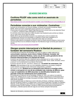 Año            Mes               Día
                                                                 2011   10       Octubre          04



                                  LOS MEDIOS COMO NOTICIA
Confirma PGJDF robo como móvil en asesinato de
periodistas
http://www.excelsior.com.mx/index.php?m=nota&id_nota=772423&seccion=comunidad&cat=10

Periodistas conocían a sus victimarios: Contralínea
Durante una conversación con Carmen Aristegui, el director de la revista Contralínea, Miguel
Badillo, afirmó que fueron asesinadas porque conocían a sus victimarios.
El procurador de justicia del DF. Miguel Ángel Mancera dio a conocer que los dos detenidos Óscar
J. Y Lázaro H, confesaron haber participado en el asesinato.
El móvil del crimen fue el robo de un millón de pesos, que emplearían para cambiar por dólares
con un costo menor que el valor de cambio.
Badillo afirmó que las periodistas conocían a sus asesinos tal y como lo revelaron las
investigaciones hecha por las autoridades, en especial a Óscar quien trabajaba en un
estacionamiento cercano a la revista, donde ellas solían dejar sus vehículos.
Gracias a esta relación el empleado se ofreció a hacer la compra-venta de dólares a menor precio,
una vez que Rocío tuvo la cantidad se dirigió con Ana Marcela al lugar convenido para realizar el
cambio.
http://www.razon.com.mx/spip.php?article93899

Otorgan premio internacional a la libertad de prensa a
fundador del semanario Ríodoce
El Comité para la Protección de Periodistas (CPJ, por sus siglas en inglés) seleccionó al
comunicador mexicano Javier Arturo Valdez Cárdenas, fundador del
semanario sinaloense Ríodoce, como uno de los cuatro ganadores de los
Premios Internacionales a la Libertad de Prensa.
El premio, que reconoce cada año a reporteros que se distinguen por su valor y coraje, fue
concedido en esta ocasión a comunicadores que han enfrentado “acoso, asalto, secuestro, tortura
y censura” en el cumplimiento de sus labores informativas.
El director ejecutivo del CPJ, Joel Simon, destacó que, “al resistir las amenazas y los
abusos, estos periodistas le dan voz a las realidades cotidianas en sus países y aseguran
nuestro derecho universal a recibir información independiente y confiable”.
De acuerdo con CPJ, Ríodoce es un semanario que informa e investiga sobre
crimen y corrupción en una de las entidades más violentas de México, pese
a que en septiembre de 2009 atacantes no identificados lanzaron una
granada contra las instalaciones de la publicación.
El Comité para la Protección de los Periodistas, fundado en 1981 y con sede en la ciudad de
Nueva York, enfatizó que en un país como México, donde la autocensura es consecuencia de la
violencia de los cárteles de la droga y los grupos criminales, Valdez Cárdenas sigue informando
sobre temas sensibles.
Los otros galardonados son Mansoor al-Jamri (del diario Al-Wasat, en Bahrein), Natalya Radina
(del sitio de Internet Charter 97, en Bielorrusia) y Umar Cheema (del diario The News, en Pakistán).
Además, el CPJ distinguirá a Dan Rather por su trayectoria en defensa de la libertad de prensa y
premiará al editor Eynulla Fatullayev, honrado en 2009 mientras permanecía encarcelado en
Azerbaiyán, y liberado apenas este año luego de una intensa campaña internacional.


Selección de información y caricaturas [PEDRO GUADIANA GARCÍA]
                                                                                              4
 