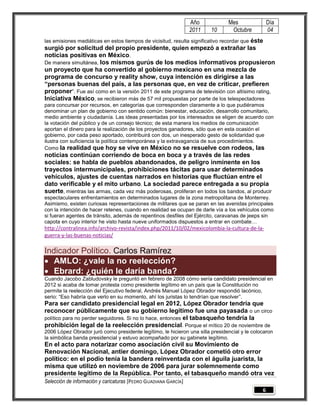 Año           Mes                Día
                                                                 2011   10      Octubre           04
las emisiones mediáticas en estos tiempos de vicisitud, resulta significativo recordar que éste
surgió por solicitud del propio presidente, quien empezó a extrañar las
noticias positivas en México.
De manera simultánea, los mismos gurús de los medios informativos propusieron
un proyecto que ha convertido al gobierno mexicano en una mezcla de
programa de concurso y reality show, cuya intención es dirigirse a las
“personas buenas del país, a las personas que, en vez de criticar, prefieren
proponer”. Fue así como en la versión 2011 de este programa de televisión con altísimo rating,
Iniciativa México, se recibieron más de 57 mil propuestas por parte de los telespectadores
para concursar por recursos, en categorías que corresponden claramente a lo que pudiéramos
denominar un plan de gobierno con sentido común: bienestar, educación, desarrollo comunitario,
medio ambiente y ciudadanía. Las ideas presentadas por los interesados se eligen de acuerdo con
la votación del público y de un consejo técnico; de esta manera los medios de comunicación
aportan el dinero para la realización de los proyectos ganadores, sólo que en esta ocasión el
gobierno, por cada peso aportado, contribuirá con dos, un inesperado gesto de solidaridad que
ilustra con suficiencia la política contemporánea y la extravagancia de sus procedimientos.
Como la realidad que hoy se vive en México no se resuelve con rodeos, las
noticias continúan corriendo de boca en boca y a través de las redes
sociales: se habla de pueblos abandonados, de peligro inminente en los
trayectos intermunicipales, prohibiciones tácitas para usar determinados
vehículos, ajustes de cuentas narrados en historias que fluctúan entre el
dato verificable y el mito urbano. La sociedad parece entregada a su propia
suerte, mientras las armas, cada vez más poderosas, proliferan en todos los bandos, al producir
espectaculares enfrentamientos en determinados lugares de la zona metropolitana de Monterrey.
Asimismo, existen curiosas representaciones de militares que se paran en las avenidas principales
con la intención de hacer retenes, cuando en realidad se ocupan de darle vía a los vehículos como
si fueran agentes de tránsito, además de repentinos desfiles del Ejército, caravanas de jeeps sin
capota en cuyo interior he visto hasta nueve uniformados dispuestos a entrar en combate…
http://contralinea.info/archivo-revista/index.php/2011/10/02/mexicolombia-la-cultura-de-la-
guerra-y-las-buenas-noticias/

Indicador Político. Carlos Ramírez
 AMLO: ¿vale la no reelección?
 Ebrard: ¿quién le daría banda?
Cuando Jacobo Zabludovsky le preguntó en febrero de 2008 cómo sería candidato presidencial en
2012 si acaba de tomar protesta como presidente legítimo en un país que la Constitución no
permite la reelección del Ejecutivo federal, Andrés Manuel López Obrador respondió lacónico,
serio: “Eso habría que verlo en su momento, ahí los juristas lo tendrían que resolver”.
Para ser candidato presidencial legal en 2012, López Obrador tendría que
reconocer públicamente que su gobierno legítimo fue una payasada o un circo
político para no perder seguidores. Si no lo hace, entonces el tabasqueño tendría la
prohibición legal de la reelección presidencial. Porque el mítico 20 de noviembre de
2006 López Obrador juró como presidente legítimo, le hicieron una silla presidencial y le colocaron
la simbólica banda presidencial y estuvo acompañado por su gabinete legítimo.
En el acto para notarizar como asociación civil su Movimiento de
Renovación Nacional, antier domingo, López Obrador cometió otro error
político: en el podio tenía la bandera reinventada con el águila juarista, la
misma que utilizó en noviembre de 2006 para jurar solemnemente como
presidente legítimo de la República. Por tanto, el tabasqueño mandó otra vez
Selección de información y caricaturas [PEDRO GUADIANA GARCÍA]
                                                                                              6
 