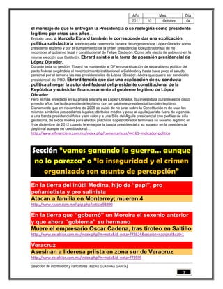 Año              Mes                Día
                                                                 2011     10       Octubre           04
el mensaje de que le entregan la Presidencia o se reelegiría como presidente
legítimo por otros seis años…
En todo caso, a Marcelo Ebrard también le corresponde dar una explicación
política satisfactoria sobre aquella ceremonia bizarra de ungimiento de López Obrador como
presidente legítimo y por el cumplimiento de la orden presidencial lopezobradorista de no
reconocer al gobierno legal y constitucional de Felipe Calderón. Como jefe electo de gobierno en la
misma elección que Calderón, Ebrard asistió a la toma de posesión presidencial de
López Obrador.
Durante toda su gestión, Ebrard ha mantenido al DF en una situación de separatismo político del
pacto federal negándole el reconocimiento institucional a Calderón y hasta hace poco el saludo
personal por el temor a las iras presidenciales de López Obrador. Ahora que quiere ser candidato
presidencial del PRD, Ebrard tendría que dar una explicación de su conducta
política al negar la autoridad federal del presidente constitucional de la
República y subsidiar financieramente al gobierno legítimo de López
Obrador.
Pero el más enredado en su propia telaraña es López Obrador. Su investidura durante estos cinco
y medio años fue la de presidente legítimo, con un gabinete presidencial también legítimo.
Ciertamente que en noviembre de 2006 se cuidó de no jurar sobre la Constitución ni de usar los
mismos símbolos protocolarios legales; de todos modos y pese al águila juarista fuera de vigencia,
a una banda presidencial falsa y sin valor y a una Silla del Águila presidencial con perfiles de silla
gestatoria, de todos modos para efectos prácticos López Obrador terminará su sexenio legítimo el
1 de diciembre de 2012 cuando le entregue la banda presidencial a su sucesor en la presidencia
¡legítima! aunque no constitucional…
http://www.elfinanciero.com.mx/index.php/comentaristas/44161--indicador-politico



Sección “vamos ganando la guerra… aunque
 no lo parezca” o “la inseguridad y el crimen
   organizado son asunto de percepción”
En la tierra del inútil Medina, hijo de “papi”, pro
peñanietista y pro salinista
Atacan a familia en Monterrey; mueren 4
http://www.razon.com.mx/spip.php?article93890

En la tierra que “gobernó” un Moreira el sexenio anterior
y que ahora “gobierna” su hermano
Muere el empresario Oscar Cadena, tras tiroteo en Saltillo
http://www.excelsior.com.mx/index.php?m=nota&id_nota=772624&seccion=nacional&cat=1

Veracruz
Asesinan a lideresa priista en zona sur de Veracruz
http://www.excelsior.com.mx/index.php?m=nota&id_nota=772595

Selección de información y caricaturas [PEDRO GUADIANA GARCÍA]
                                                                                                 7
 