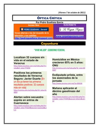 ÓPTICA CRÍTICA

                 Acceso libre                             SUSCRIBETE



 Voces alternas a las del duopolio de la
 televisión y sus satélites                     www.carpetapurpura.com
 http://pedroguadiana.blogspot.com

                                  Coyuntura
                         “VIVIR MEJOR”: GOBIERNO FEDERAL

Localizan 32 cuerpos sin
vida en el estado de                        Homicidios en México
Veracruz                                    crecieron 65% en 5 años:
http://www.excelsior.com.mx/index.php?m=    ONU
nota&id_nota=773250                         http://cronica.com.mx/nota.php?id_nota=60
                                            9997
Positivos los primeros
resultados de Veracruz                      Exdiputado priista, entre
Seguro: Javier Duarte [En                   los asesinados de la
un día ya tienen los primeros               jornada
                                            http://www.proceso.com.mx/?p=283526
resultados positivos: 32 cuerpos
más sin vida]                               Mañana aplicarán el
http://cronica.com.mx/nota.php?id_nota=61
0093                                        décimo gasolinazo del
                                            año
Alertan sobre secuestro                     http://www.excelsior.com.mx/index.php?m=
                                            nota&id_nota=773391&seccion=dinero&cat=
exprés en antros de                         13
Cuernavaca
http://www.excelsior.com.mx/index.php?m=
nota&id_nota=773224&seccion=nacional&ca
t=1
 