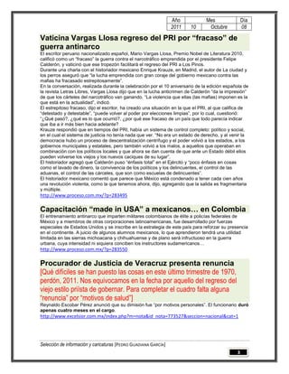 Año             Mes                Día
                                                                 2011    10       Octubre           08

Vaticina Vargas Llosa regreso del PRI por “fracaso” de
guerra antinarco
El escritor peruano nacionalizado español, Mario Vargas Llosa, Premio Nobel de Literatura 2010,
calificó como un ―fracaso‖ la guerra contra el narcotráfico emprendida por el presidente Felipe
Calderón, y vaticinó que ese tropezón facilitará el regreso del PRI a Los Pinos.
Durante una charla con el historiador mexicano Enrique Krauze, en Madrid, el autor de La ciudad y
los perros aseguró que ―la lucha emprendida con gran coraje del gobierno mexicano contra las
mafias ha fracasado estrepitosamente‖.
En la conversación, realizada durante la celebración por el 10 aniversario de la edición española de
la revista Letras Libres, Vargas Llosa dijo que en la lucha anticrimen de Calderón ―da la impresión‖
de que los cárteles del narcotráfico van ganando. ―La violencia que ellas (las mafias) imponen es la
que está en la actualidad‖, indicó.
El estrepitoso fracaso, dijo el escritor, ha creado una situación en la que el PRI, al que califica de
―detestado y detestable‖, ―puede volver al poder por elecciones limpias‖, por lo cual, cuestionó:
―¿Qué pasó?, ¿qué es lo que ocurrió?, ¿por qué ese fracaso de un país que todo parecía indicar
que iba a ir más bien hacia adelante?
Krauze respondió que en tiempos del PRI, había un sistema de control completo: político y social,
en el cual el sistema de justicia no tenía nada que ver. ―No era un estado de derecho, y al venir la
democracia hubo un proceso de descentralización centrífugo y el poder volvió a los estados, a los
gobiernos municipales y estatales, pero también volvió a los malos, a aquellos que operaban en
combinación con los políticos locales y que ahora se dan cuenta de que ante un Estado débil ellos
pueden volverse los viejos y los nuevos caciques de su lugar‖.
El historiador agregó que Calderón puso ―énfasis total‖ en el Ejército y ―poco énfasis en cosas
como el lavado de dinero, la convivencia de los políticos y los delincuentes, el control de las
aduanas, el control de las cárceles, que son como escuelas de delincuentes‖.
El historiador mexicano comentó que parece que México está condenado a tener cada cien años
una revolución violenta, como la que tenemos ahora, dijo, agregando que la salida es fragmentaria
y múltiple.
http://www.proceso.com.mx/?p=283495

Capacitación “made in USA” a mexicanos… en Colombia
El entrenamiento antinarco que imparten militares colombianos de élite a policías federales de
México y a miembros de otras corporaciones latinoamericanas, fue desarrollado por fuerzas
especiales de Estados Unidos y se inscribe en la estrategia de este país para reforzar su presencia
en el continente. A juicio de algunos alumnos mexicanos, lo que aprendieron tendrá una utilidad
limitada en las sierras michoacana y chihuahuense y de plano será infructuoso en la guerra
urbana, cuya intensidad ni siquiera conciben los instructores sudamericanos…
http://www.proceso.com.mx/?p=283550

Procurador de Justicia de Veracruz presenta renuncia
[Qué difíciles se han puesto las cosas en este último trimestre de 1970,
perdón, 2011. Nos equivocamos en la fecha por aquello del regreso del
viejo estilo priísta de gobernar. Para completar el cuadro falta alguna
“renuncia” por “motivos de salud”]
Reynaldo Escobar Pérez anunció que su dimisión fue ―por motivos personales‖. El funcionario duró
apenas cuatro meses en el cargo.
http://www.excelsior.com.mx/index.php?m=nota&id_nota=773527&seccion=nacional&cat=1




Selección de información y caricaturas [PEDRO GUADIANA GARCÍA]
                                                                                                3
 
