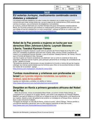 Año           Mes                Día
                                                                 2011   10      Octubre           08

                         SALUD
EU autoriza Juvisync, medicamento combinado contra
diabetes y colesterol
Los estadounidenses diabéticos con altos niveles de colesterol van a poder tomar un único
comprimido para tratar ambas dolencias, ya que la agencia de medicamentos (FDA) autorizó este
viernes el Juvisync, una combinación de sitagliptina y simvastatina.
El Juvisync, producto fabricado por una filial irlandesa del grupo farmacéutico estadounidense
Merck, es "el primer producto que combina un medicamento contra la diabetes del tipo 2 con otro
que rebaja el nivel de colesterol en un único comprimido", subraya la FDA en un comunicado…
http://www.oem.com.mx/elsoldemexico/notas/n2258110.htm



                                                ORBE
Nobel de la Paz premia a mujeres en lucha por sus
derechos Ellen Johnson-Liberia; Leymah Gbowee-
Liberia; Tawakul Karman-Yemen
Se despejó la incógnita respecto a quién sería el ganador del Premio Nobel de la Paz 2011 y de
entre 241 candidatos el galardón será para tres mujeres: Ellen Johnson Sirleaf, presidenta de
Liberia y su compatriota Leymah Gbowee, y para la activista Tawakkul Karman, de Yemen, informó
ayer el Comité del Nobel en Oslo, Noruega.
Las tres mujeres se hicieron acreedoras a la distinción ―por su lucha no violenta en favor de la
seguridad y derechos de las mujeres, para participar plenamente en el trabajo de consolidación de
la paz‖, detalló el Comité.
―No podemos alcanzar la democracia y la paz duradera en el mundo a menos de que las mujeres
obtengan las mismas oportunidades que los hombres para influir en los acontecimientos en todos
los niveles de la sociedad‖, agregó…
http://cronica.com.mx/especial_mid.php?id_tema=1551

Tumbas musulmanas y cristianas son profanadas en
Israel [Las 3 grandes religiones monoteístas, sus ayatolas y sus
fanáticos, opios de los pueblos]
Lapidas son destruidas y pintadas con grafitis en hebreo…
http://www.elfinanciero.com.mx/index.php/internacional/44768

Despiden en Kenia a primera ganadora africana del Nobel
de la Paz
…Miles de personas, incluso el presidente Mwai Kibaki y el primer ministro Raila Odinga, se
congregaron en un parque en la capital, Nairobi, para asistir a las plegarias por Wangari Maathai.
Maathai, que ganó el Nobel en el 2004 por su trabajo en pos de la conservación y los derechos de
las mujeres, resistió un plan del gobierno de construir un complejo en el Parque Uhuru, donde se
llevó a cabo el funeral el sábado.
"El legado de Wangari va más allá de Kenia, a todo el mundo", afirmó Odinga. "Hemos perdido a
una patriota dedicada y generosa" pero su obra seguirá inspirando al resto del mundo…
http://www.oem.com.mx/elsoldemexico/notas/n2259355.htm



Selección de información y caricaturas [PEDRO GUADIANA GARCÍA]
                                                                                              4
 