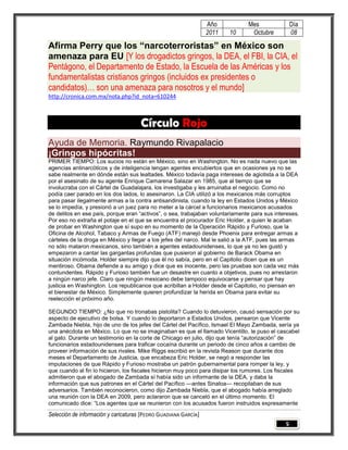 Año           Mes                Día
                                                                 2011   10      Octubre           08

Afirma Perry que los “narcoterroristas” en México son
amenaza para EU [Y los drogadictos gringos, la DEA, el FBI, la CIA, el
Pentágono, el Departamento de Estado, la Escuela de las Américas y los
fundamentalistas cristianos gringos (incluidos ex presidentes o
candidatos)… son una amenaza para nosotros y el mundo]
http://cronica.com.mx/nota.php?id_nota=610244



                                     Círculo Rojo
Ayuda de Memoria. Raymundo Rivapalacio
¡Gringos hipócritas!
PRIMER TIEMPO: Los sucios no están en México, sino en Washington. No es nada nuevo que las
agencias antinarcóticos y de inteligencia tengan agentes encubiertos que en ocasiones ya no se
sabe realmente en dónde están sus lealtades. México todavía paga intereses de agiotista a la DEA
por el asesinato de su agente Enrique Camarena Salazar en 1985, que al tiempo que se
involucraba con el Cártel de Guadalajara, los investigaba y les arruinaba el negocio. Como no
podía caer parado en los dos lados, lo asesinaron. La CIA utilizó a los mexicanos más corruptos
para pasar ilegalmente armas a la contra antisandinista, cuando la ley en Estados Unidos y México
se lo impedía, y presionó a un juez para no meter a la cárcel a funcionarios mexicanos acusados
de delitos en ese país, porque eran ―activos‖, o sea, trabajaban voluntariamente para sus intereses.
Por eso no extraña el potaje en el que se encuentra el procurador Eric Holder, a quien le acaban
de probar en Washington que sí supo en su momento de la Operación Rápido y Furioso, que la
Oficina de Alcohol, Tabaco y Armas de Fuego (ATF) manejó desde Phoenix para entregar armas a
cárteles de la droga en México y llegar a los jefes del narco. Mal le salió a la ATF, pues las armas
no sólo mataron mexicanos, sino también a agentes estadounidenses, lo que ya no les gustó y
empezaron a cantar las gargantas profundas que pusieron al gobierno de Barack Obama en
situación incómoda. Holder siempre dijo que él no sabía, pero en el Capitolio dicen que es un
mentiroso. Obama defiende a su amigo y dice que es inocente, pero las pruebas son cada vez más
contundentes. Rápido y Furioso también fue un desastre en cuanto a objetivos, pues no arrestaron
a ningún narco jefe. Claro que ningún mexicano debe tampoco equivocarse y pensar que hay
justicia en Washington. Los republicanos que acribillan a Holder desde el Capitolio, no piensan en
el bienestar de México. Simplemente quieren profundizar la herida en Obama para evitar su
reelección el próximo año.

SEGUNDO TIEMPO: ¿No que no tronabas pistolita? Cuando lo detuvieron, causó sensación por su
aspecto de ejecutivo de bolsa. Y cuando lo deportaron a Estados Unidos, pensaron que Vicente
Zambada Niebla, hijo de uno de los jefes del Cártel del Pacífico, Ismael El Mayo Zambada, sería ya
una anécdota en México. Lo que no se imaginaban es que el llamado Vicentillo, le puso el cascabel
al gato. Durante un testimonio en la corte de Chicago en julio, dijo que tenía ―autorización‖ de
funcionarios estadounidenses para traficar cocaína durante un periodo de cinco años a cambio de
proveer información de sus rivales. Mike Riggs escribió en la revista Reason que durante dos
meses el Departamento de Justicia, que encabeza Eric Holder, se negó a responder las
imputaciones de que Rápido y Furioso mostraba un patrón gubernamental para romper la ley, y
que cuando al fin lo hicieron, los fiscales hicieron muy poco para disipar los rumores. Los fiscales
admitieron que el abogado de Zambada sí había sido un informante de la DEA, y daba la
información que sus patrones en el Cártel del Pacífico —antes Sinaloa— recopilaban de sus
adversarios. También reconocieron, como dijo Zambada Niebla, que el abogado había arreglado
una reunión con la DEA en 2009, pero aclararon que se canceló en el último momento. El
comunicado dice: ―Los agentes que se reunieron con los acusados fueron instruidos expresamente

Selección de información y caricaturas [PEDRO GUADIANA GARCÍA]
                                                                                              5
 