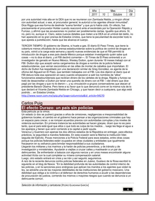 Año           Mes                Día
                                                                 2011   10      Octubre           08
por una autoridad más alta en la DEA que no se reunieran con Zambada Niebla, y ningún oficial
con autoridad actual, o sea, el procurador general, le autorizó a los agentes ofrecer inmunidad‖.
Dice Riggs que esa forma de deslinde ―suena familiar‖ y que ya lo había oído. En efecto, fue
precisamente el procurador Holder cuando reaccionó ante el escándalo por la Operación Rápido y
Furioso, y afirmó que las acusaciones no podían ser posiblemente ciertas. Igualito que ahora. Sí,
no, pero no, aunque sí. Claro, estos nuevos detalles que meten a la DEA en el umbral del delito, no
han aparecido en la gran prensa de Estados Unidos, que tiene la peculiaridad de esconder todo lo
que apesta a putrefacción, hasta que les alcanza el cuerpo.

TERCER TIEMPO: El gobierno de Obama, sí huele a gas. El diario El Paso Times, que tiene la
cobertura menos oficialista de la prensa estadounidense sobre la política de control de drogas en
su país, volvió a la carga esta semana y aportó nuevas evidencias de que el FBI permitió la
introducción de drogas a ese país desde México porque estaban investigando quién sabe qué
cosas —no lo dice el diario, y el FBI declinó comentar—. El Times de El Paso entrevistó a un
investigador de ganado en Nuevo México, Wesley Dutton, quien durante 18 meses trabajó con el
FBI. Dutton dijo que aceptó varios cargamentos de drogas a nombre de la policía federal
estadounidense, que venían escondidos en las sillas de montar de caballos que importaban. El
dicho de Dutton fue respaldado por una declaración similar de Greg González, ex agente de la
oficina del Alguacil en El Paso, que también trabajaba con el FBI. Los dos dijeron al diario que el
FBI detuvo toda esa operación en seco cuando empezaron a salir los nombres de ―altos‖
funcionarios estadounidenses que recibían dinero de los cárteles de la droga. Rápido y furioso se
trató de desacreditar a Dutton por tener una querella de dinero con el FBI —del dinero que dice
pagó por las drogas y que no le dieron—, y su vinculación a grupos conservadores que atacan al
presidente Barack Obama. Pero tiene a su favor que lo que denunció corre en la misma ruta de lo
que declaró el Vicente Zambada Niebla en Chicago, y que hacen decir a cualquiera, que algo está
podrido… en Estados Unidos.
http://www.razon.com.mx/spip.php?page=columnista&id_article=94270

Carlos Puig
El efecto Durazo: un país sin policías
Esta película ya la vimos.
Un estado (o dos se pudren) gracias a años de omisiones, negligencias e irresponsabilidad de
gobiernos locales; el cambio en el gobierno hace pensar a las organizaciones criminales que hay
un espacio para crecer, o se rompen acuerdos previos con autoridades corruptas y los niveles de
violencia aumentan. En primera instancia las autoridades se hacen güeyes, dicen que no es para
tanto, que el país está igual que ellos o que todo es culpa de los medios… luego les llega el agua a
los aparejos y tienen que venir corriendo a la capital a pedir ayuda.
Veracruz y Guerrero son apenas los dos últimos estados de la República en entregar, para efectos
prácticos, la seguridad a mandos federales. En esta ocasión será la Marina la institución líder,
seguida del Ejército. Pocas menciones a la Policía Federal para esos estados, entre otras cosas
porque los policías federales están ocupados en otras ciudades y entidades que igualmente
fracasaron en su esfuerzo para brindar responsabilidad a sus ciudadanos.
Llegarán los militares y los marinos y la harán de policías preventivos, y de tránsito y de
investigación y ministeriales. Ayudarán a viejitas a cruzar calles y madrearán a un par de
delincuentes. Se enfrentarán a balazos con algunos narcos y en unos meses encontrarán alguna
actividad ilícita con la cual completar su mísera compensación salarial.
Luego, otro estado entrará en crisis y se irán y así seguirá; seguiremos.
A raíz de la reciente denuncia contra policías federales en Juárez, Gustavo de la Rosa escribió lo
siguiente en el blog de Nexos: ―En la debilidad profunda de las autoridades de control interno de
las policías, y en la sanciones poco enérgicas que aplican los mandos a los agentes que violen la
ley, se advierte una de las mayores debilidades de las instituciones del gobierno mexicano. Una
debilidad que obliga a la víctima o al defensor de derechos humanos a acudir a las dependencias
de procuración de justicia, corriendo los mismos o mayores riesgos que cuando se denuncia a un
delincuente común.

Selección de información y caricaturas [PEDRO GUADIANA GARCÍA]
                                                                                              6
 
