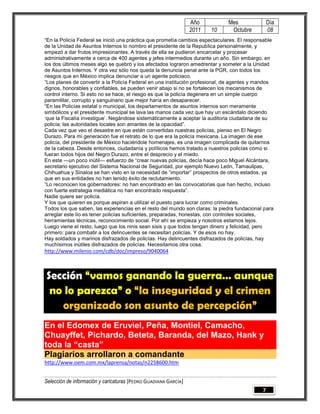 Año          Mes                Día
                                                                 2011   10     Octubre           08
―En la Policía Federal se inició una práctica que prometía cambios espectaculares. El responsable
de la Unidad de Asuntos Internos lo nombro el presidente de la Republica personalmente, y
empezó a dar frutos impresionantes. A través de ella se pudieron encarcelar y procesar
administrativamente a cerca de 400 agentes y jefes intermedios durante un año. Sin embargo, en
los dos últimos meses algo se quebró y los afectados lograron amedrentar y someter a la Unidad
de Asuntos Internos. Y otra vez sólo nos queda la denuncia penal ante la PGR, con todos los
riesgos que en México implica denunciar a un agente policiaco.
―Los planes de convertir a la Policía Federal en una institución profesional, de agentes y mandos
dignos, honorables y confiables, se pueden venir abajo si no se fortalecen los mecanismos de
control interno. Si esto no se hace, el riesgo es que la policía degenera en un simple cuerpo
paramilitar, corrupto y sanguinario que mejor haría en desaparecer.
―En las Policías estatal o municipal, los departamentos de asuntos internos son meramente
simbólicos y el presidente municipal se lava las manos cada vez que hay un escándalo diciendo
‗que la Fiscalía investigue‘. Negándose sistemáticamente a aceptar la auditoria ciudadana de su
policía; las autoridades locales son amantes de la opacidad‖.
Cada vez que veo el desastre en que están convertidas nuestras policías, pienso en El Negro
Durazo. Para mi generación fue el retrato de lo que era la policía mexicana. La imagen de ese
policía, del presidente de México haciéndole homenajes, es una imagen complicada de quitarnos
de la cabeza. Desde entonces, ciudadanía y políticos hemos tratado a nuestros policías como si
fueran todos hijos del Negro Durazo, entre el desprecio y el miedo.
En este —un poco inútil— esfuerzo de ―crear nuevas policías, decía hace poco Miguel Alcántara,
secretario ejecutivo del Sistema Nacional de Seguridad, por ejemplo Nuevo León, Tamaulipas,
Chihuahua y Sinaloa se han visto en la necesidad de ―importar‖ prospectos de otros estados, ya
que en sus entidades no han tenido éxito de reclutamiento.
―Lo reconocen los gobernadores: no han encontrado en las convocatorias que han hecho, incluso
con fuerte estrategia mediática no han encontrado respuesta‖.
Nadie quiere ser policía.
Y los que quieren es porque aspiran a utilizar el puesto para lucrar como criminales.
Todos los que saben, las experiencias en el resto del mundo son claras: la piedra fundacional para
arreglar este lío es tener policías suficientes, preparadas, honestas, con controles sociales,
herramientas técnicas, reconocimiento social. Por ahí se empieza y nosotros estamos lejos.
Luego viene el resto, luego que los ninis sean sisis y que todos tengan dinero y felicidad, pero
primero: para combatir a los delincuentes se necesitan policías. Y de esos no hay.
Hay soldados y marinos disfrazados de policías. Hay delincuentes disfrazados de policías, hay
muchísimos inútiles disfrazados de policías. Necesitamos otra cosa.
http://www.milenio.com/cdb/doc/impreso/9040064



Sección “vamos ganando la guerra… aunque
 no lo parezca” o “la inseguridad y el crimen
   organizado son asunto de percepción”
En el Edomex de Eruviel, Peña, Montiel, Camacho,
Chuayffet, Pichardo, Beteta, Baranda, del Mazo, Hank y
toda la “casta”
Plagiarios arrollaron a comandante
http://www.oem.com.mx/laprensa/notas/n2258600.htm


Selección de información y caricaturas [PEDRO GUADIANA GARCÍA]
                                                                                             7
 