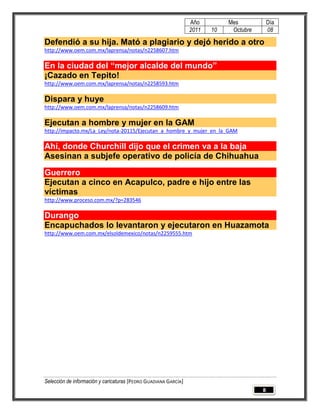Año         Mes            Día
                                                                 2011   10    Octubre       08

Defendió a su hija. Mató a plagiario y dejó herido a otro
http://www.oem.com.mx/laprensa/notas/n2258607.htm

En la ciudad del “mejor alcalde del mundo”
¡Cazado en Tepito!
http://www.oem.com.mx/laprensa/notas/n2258593.htm

Dispara y huye
http://www.oem.com.mx/laprensa/notas/n2258609.htm

Ejecutan a hombre y mujer en la GAM
http://impacto.mx/La_Ley/nota-20115/Ejecutan_a_hombre_y_mujer_en_la_GAM

Ahí, donde Churchill dijo que el crimen va a la baja
Asesinan a subjefe operativo de policía de Chihuahua
Guerrero
Ejecutan a cinco en Acapulco, padre e hijo entre las
víctimas
http://www.proceso.com.mx/?p=283546

Durango
Encapuchados lo levantaron y ejecutaron en Huazamota
http://www.oem.com.mx/elsoldemexico/notas/n2259555.htm




Selección de información y caricaturas [PEDRO GUADIANA GARCÍA]
                                                                                        8
 