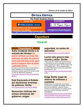 ÓPTICA CRÍTICA

                    Acceso libre                                 SUSCRIBETE



 Voces alternas a las del duopolio de la
 televisión y sus satélites                            www.carpetapurpura.com
 http://pedroguadiana.blogspot.com

                                      Coyuntura
                                         “VIVIR MEJOR”

        Chapultepec II                            seguridad, no series de
Sufre incidente Sicilia a la                      televisión
entrada del Alcázar [Le                           http://www.proceso.com.mx/?p=284241

querían confiscar sus armas más
                                                  Lucha sólo genera más
poderosas: las ideas. No pudieron
                                                  muerte y dolor: Sicilia
con el potencial delincuente, quien               "Hace más de 3 meses nos reunimos aquí y
ejerce el peligroso oficio de poeta               le mostramos lo que la estrategia de guerra
                                                  había causado en 5 años: 40 mil muertos, 60
y periodista crítico]                             mil desaparecidos, 120 mil desplazados (...)
El poeta y las víctimas que lo acompañaban        En estos últimos tres meses han aumentado
fueron detenidos en la entrada para ser           terriblemente", dijo …
revisados; el poeta reprochó la acción y pidió    http://ejecentral.com.mx/noticias/articulo/4
un trato de deferencia ciudadana…                 5778
http://www.eluniversal.com.mx/notas/8011
00.html
                                                  Exige Sicilia mapa de
Está fracturado el Estado                         retorno de militares a
por decisiones erróneas                           cuarteles
                                                  Multiplicación de cadáveres, impunidad y
de políticos: Sicilia                             corrupción en aparatos del Estado, terror en
http://www.proceso.com.mx/?p=284286               que vive la población, violencia verbal y
                                                  cinismo en lucha electoral, no indican que la
                                                  paz sea el camino buscado, expone en
Denuncian víctimas del                            Chapultepec…
crimen omisiones del                              http://www.jornada.unam.mx/ultimas/2011
                                                  /10/14/1353404-hasta-ahora-parece-que-
gobierno; exigen                                  no-quieren-tomar-camino-de-la-paz-sicilia
 