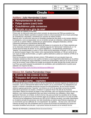Año             Mes              Día
                                                                 2011    10       Octubre         20

                                     Círculo Rojo
Astillero. Julio Hernández López
 Reimplantación de dedo
 Felipe quiere (casi) todo
 Cuauhtémoc pide consenso
 Marcelo en su gira de miel
Por el dedo de Calderón se escribió.
Primer acto: la instrucción para que la dócil comisión de elecciones del PAN que preside el ya
alineado Gustavo Madero aprobara el pasado martes la virtual expropiación de un buen porcentaje
de candidaturas a diputados y senadores por razones de interés pinolero.
Segundo acto: la instrucción para que el candidato presidencial sea electo no de manera abierta a
la ciudadanía, como se especulaba, sino en el ámbito cerrado de militantes y adherentes panistas
a partir de un padrón inflado y adulterado por gobernadores, delegados federales y demás
mapachería blanquiazul previamente aleccionada.
Tercer y último acto: la restitución caricatural del dedazo en la persona de un Felipe cesarista que
se ha reservado el derecho de nombrar, mediante argucias de “democracia” indirecta (oh, sí: “el
comité nacional habrá de decidir” en los casos legislativos, y al abanderado presidencial lo
“elegirán” los empadronados a modo) a 78 por ciento de los aspirantes al Senado, a 47 por ciento
de quienes busquen llegar a San Lázaro como representantes distritales, al 100 por ciento de los
que vayan en listas plurinominales, y al gallo o gallina destinado a pelear por sostener al PAN en la
casa presidencial.
Como en los peores momentos del peor priísmo: PAN-gobierno sin que siquiera haya una
verdadera resistencia interna en los cuadros de blanco y azul largamente ablandados por la política
corruptora de entrega de cargos federales a cambio de complicidades, tanto por la vía de la acción
como de la omisión, ante la fiebre de inviable acumulación de poder del jefe del circulito íntimo de
Los Pinos que podrá acaparar la postulación de candidatos, pero probablemente no podrá sacar
adelante a la mayoría de ellos…
http://www.jornada.unam.mx/2011/10/20/opinion/006o1pol

México SA. Carlos Fernández-Vega
 El país de las cosas al revés
 Traspaso del ahorro nacional
 México exporta… capitales
En el país de las cosas al revés, el ahorro de los mexicanos de menores ingresos se invierte en el
extranjero, como si internamente faltara dónde hacerlo; sin su conocimiento, los trabajadores que
reciben o recibirán miserables pensiones (aunque los administradores” de sus fondos siempre
obtienen jugosas ganancias) “exportan” sus dineros con el fin de apuntalar consorcios privados,
estimular la generación de empleo y fortalecer la captación fiscal más allá de las fronteras
nacionales; salarios de hambre se pagan a esos ahorristas, pero sus raquíticos fondos de retiro se
destinan a sus mismos empleadores para que éstos incrementen sus utilidades o libren algún
quebranto financiero; en síntesis, el ahorro de los más para aumentar los caudales de los menos.
Resulta que en un país en el que la inversión sigue sin recuperar el nivel previo a la crisis de 2009,
“recursos de los trabajadores mexicanos por 292 mil 637 millones de pesos, que están depositados
en el sistema privado de pensiones, han sido transferidos al exterior para financiar empresas, en
un movimiento que fue calificado de “una exportación” de capitales… De esa suma, 222 mil 404
millones de pesos han sido empleados para la compra de acciones de empresas que cotizan en
mercados bursátiles fuera del país –cuyo precio fluctúa de acuerdo con la variación de los

Selección de información y caricaturas [PEDRO GUADIANA GARCÍA]
                                                                                                14
 