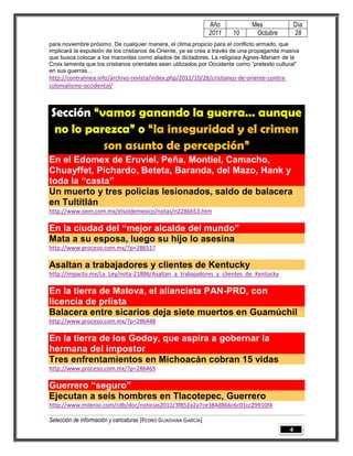 Año           Mes                Día
                                                                 2011   10      Octubre           28
para noviembre próximo. De cualquier manera, el clima propicio para el conflicto armado, que
implicará la expulsión de los cristianos de Oriente, ya se crea a través de una propaganda masiva
que busca colocar a los maronitas como aliados de dictadores. La religiosa Agnes-Mariam de la
Croix lamenta que los cristianos orientales sean utilizados por Occidente como “pretexto cultural”
en sus guerras...
http://contralinea.info/archivo-revista/index.php/2011/10/28/cristianos-de-oriente-contra-
colonialismo-occidental/



Sección “vamos ganando la guerra… aunque
 no lo parezca” o “la inseguridad y el crimen
          son asunto de percepción”
En el Edomex de Eruviel, Peña, Montiel, Camacho,
Chuayffet, Pichardo, Beteta, Baranda, del Mazo, Hank y
toda la “casta”
Un muerto y tres policías lesionados, saldo de balacera
en Tultitlán
http://www.oem.com.mx/elsoldemexico/notas/n2286653.htm

En la ciudad del “mejor alcalde del mundo”
Mata a su esposa, luego su hijo lo asesina
http://www.proceso.com.mx/?p=286517

Asaltan a trabajadores y clientes de Kentucky
http://impacto.mx/La_Ley/nota-21886/Asaltan_a_trabajadores_y_clientes_de_Kentucky

En la tierra de Malova, el aliancista PAN-PRD, con
licencia de priísta
Balacera entre sicarios deja siete muertos en Guamúchil
http://www.proceso.com.mx/?p=286448

En la tierra de los Godoy, que aspira a gobernar la
hermana del impostor
Tres enfrentamientos en Michoacán cobran 15 vidas
http://www.proceso.com.mx/?p=286469

Guerrero “seguro”
Ejecutan a seis hombres en Tlacotepec, Guerrero
http://www.milenio.com/cdb/doc/noticias2011/3f852a2a7ce384d866c6c01cc29910f4

Selección de información y caricaturas [PEDRO GUADIANA GARCÍA]
                                                                                              4
 
