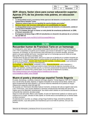 Año             Mes                Día
                                                                 2011     11     Noviembre          07

SEP: dinero, factor clave para cursar educación superior.
Apenas 21% de los jóvenes más pobres, en educación
superior
   La desigualdad social y económica limita ejercicio del derecho a la educación, señala el
    subsecretario Rodolfo Tuirán
   “Estamos todavía lejos de una igualdad de oportunidades para todos”
   Quienes tienen más recursos cuadruplican sus posibilidades de ingreso
   La desigualdad social y económica limita ejercicio del derecho a la educación, señala el
    subsecretario Rodolfo Tuirán
   Hoy, 74 ciudades del país no tienen un solo plantel de enseñanza profesional; en 2006,
    el número ascendía a 91
   El programa de becas llega a 400 mil estudiantes en situación de pobreza de un universo
    de casi 800 mil
http://www.jornada.unam.mx/2011/11/07/sociedad/040n1soc



                       CULTURA
Recuerdan humor de Francisco Tario en un homenaje
La mirada seria, pose rígida y personalidad extravagante del escritor mexicano Francisco Tario
(1911-1977) espantaba a la gente que le rodeaba, que incluso lo llamaban el “ogro” de la literatura
mexicana; sin embargo, en sus emociones más profundas era un hombre sensible, amoroso,
atento y con gran sentido del humor, recordaron ayer en un homenaje que se le rindió en la sala
Manuel M. Ponce del Palacio de Bellas Artes.
“Llevaba fama de ogro por todos lados, pero en su casa con su familia era un cordero inocente con
genuino humor. Prácticamente hasta su muerte practicó el sentido del humor, hasta cuando estaba
ya grave en el hospital”, recordó Julio Farell, hijo del cuentista, novelista y poeta, cuyo centenario
de su nacimiento será el próximo 9 de diciembre…
Acompañado de Geney Beltrán, ensayista y crítico; Rosenda Monteros, actriz mexicana; y
Alejandro Toledo, escritor; Farell puso sobre la mesa memorias de algunos momentos con su
padre, por ejemplo, cuando permitía que él y su hermano presenciaran las lecturas dramatizadas
que realizaba con Octavio Paz y Elena Garro, en su casa de la Hipódromo Condesa…
http://www.excelsior.com.mx/index.php?m=nota&seccion=seccion-
comunidad&cat=10&id_nota=781068

Muere el poeta y dramaturgo español Tomás Segovia
El poeta, dramaturgo, novelista y traductor de origen español, Tomás Segovia (1927-2011) falleció
hoy a los 84 años de edad, dejando un legado invaluable en el campo de las letras, siendo una
figura fundamental del exilio español y uno de los máximos referentes de la poesía en lengua
hispana de la segunda mitad del siglo XX.
De acuerdo con información difundida hasta el momento, el deceso del vate se registró este lunes
a las 14:00 horas, y las causas obedecen a diversas complicaciones derivadas del cáncer de
hígado que le fue detectado recientemente. Sus restos serán velados en una funeraria ubicada en
la Avenida San Jerónimo, de esta ciudad.
Según la viuda del poeta, María Luisa Capella, el autor de 'Apariciones' padecía un cáncer que le
mantenía en su hogar, ubicado en esta capital, en donde estuvo acompañado por su familia hasta
el último momento.
Al enterarse de lo ocurrido, su colega y amigo Hugo Gutiérrez Vega, lamentó la pérdida del
prolífico escritor, cuya obra posee una importancia que no se mide en premios, sino por sus
lectores.



Selección de información y caricaturas [PEDRO GUADIANA GARCÍA]
                                                                                                3
 