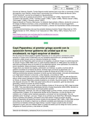 Año          Mes                Día
                                                                 2011   11    Noviembre          07
Oriundo de Valencia, España, Tomás Segovia recibió apenas hace unos días un homenaje, al lado
del argentino Juan Gelman, ambos fueron reconocidos con el Premio Poetas del Mundo Latino
"Víctor Sandoval", que les fue entregado en Aguascalientes.
Entre los títulos de su poesía se encuentran: "La luz provisional" (1950), "Apariciones" (1957),
"Cuaderno del nómada" (1978), "Cantata a solas" (1985), "Lapso" (1986), "Noticia natural" (1992),
"Fiel imagen" (1996) y "Sonetos votivos" (2007).
Segovia estudió en Francia y Marruecos, no obstante llegó exiliado a México, donde dio cursos en
El Colegio de México (Colmex) y otras universidades. En 1950 obtuvo la beca Guggenheim.
Además fue profesor de la Universidad de Princeton, y director de importantes revistas americanas
y europeas.
Entre los reconocimientos a los que fue acreedor destaca el premio 'Xavier Villaurrutia' en 1972,
'Magda Donato' en 1974, 'Alfonso X' de Traducción en 1982, 1983 y 1984 y 'Octavio Paz' en el
2000.
http://www.excelsior.com.mx/index.php?m=nota&seccion=seccion-
comunidad&cat=10&id_nota=781268



                                                ORBE
Cayó Papandreu; el premier griego acordó con la
oposición formar gobierno de unidad que él no
encabezará; no logró esquivar al destino
Por las venas de Grecia palpita el apellido Papandreu en la vida política, económica y social,
teniendo a Yorgos como el detonador de una verdadera taquicardia que, paradójicamente,
encamina a dejar al país como su milenaria Acrópolis (en ruinas).
El destino de los Papandreu está marcado por la tragedia y al parecer Yorgos no podrá esquivarlo.
Su abuelo Yorgos (1888-1968) como su padre Andreas (fallecido en 1996) jalaron las riendas de
este país acumulando años en el poder en sus diferentes épocas, entre ajetreadas circunstancias,
pocos resultados, falsas promesas y escándalos de corruptelas.
Yorgos llevó una relación de respeto y admiración con Andreas, su padre, el primer jefe de
gobierno socialista en la historia de Grecia. Andreas logró convencer al electorado con un
programa popular y antioccidental. Prometió la salida de Grecia de la OTAN y no lo hizo y sus
reformas económicas tampoco resultaron lo bonito que las había pintado. Una serie de escándalos
y su frágil salud lo llevaron a renunciar, y días después, a la tumba en 1996.
Con el abuelo la relación no fue buena. Yorgos (abuelo) además de haber sido jefe del Ejecutivo,
estuvo varias veces implicado en turbios asuntos de corrupción. En 1935, se instaura la dictadura
en Grecia, el abuelo Papandreu preside el gobierno en el exilio. Asumió el poder en 1944, pero un
año después renunció. En 1963, tras pasar varios años en la oposición, ganó las elecciones
generales y retornó al puesto de primer ministro.
El actual Papandreu, por su parte, nació en Estados Unidos el 16 de junio de 1952 y llegó al poder
en 2009. Tras unas elecciones adelantadas derrotó a Costas Karamanlis (2004-2009), también ex
presidente de Nueva Democracia, el principal partido opositor.
Yorgos Papandreu, entonces, fue visto con alegría llegar a primer ministro, incluso lo llamaban
cariñosamente Yorgakis. En el restaurante familiar de los Papandreu, al norte de Atenas, era
cotidiano ver a Yorgos comer (siempre pescado) y conversar con los comensales. Hoy, es
señalado como “el gringo”; y es que, Yorgos vio su primera luz en Saint Paul, Minnesota. Margaret
Chant y Andreas (sus padres), procrearon cinco hijos siendo Yorgos el primero de ellos.
Andreas Papandreu (el padre) fue primer ministro en dos épocas (1981-1989 y 1993-1996) aunque
años antes se vio forzado a migrar por su afiliación socialista para dedicarse a la docencia
económica en Estados Unidos por algún tiempo. Cuando Yorgos cumplió 8 años de edad
regresaron al país, pero los militares daban un golpe de estado que los obligó de nueva cuenta a
refugiarse en Suecia primero y más tarde en Canadá.

Selección de información y caricaturas [PEDRO GUADIANA GARCÍA]
                                                                                             4
 