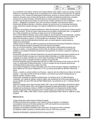Año            Mes                Día
                                                                 2011   11      Noviembre          07
Los constantes “auto exilios” hicieron que Yorgos hablara mejor inglés y sueco que griego. Estudió
Políticas en el Amherst College de EU y Sociología en la London School of Economics. Al regresar
a Grecia en 1974, cuando fue restaurada la democracia, arrancó su carrera política en los círculos
máximos del poder como ministro de Educación y también de Relaciones Exteriores, arropado
siempre por su padre Andreas, influyente figura en varios gobiernos socialistas griegos.
Los discursos de prensa de Yorgos, ya como primer ministro, parecían los de un extranjero —de un
gringo—, obligándolo a rectificar una y otra vez varios conceptos. Sus hermanos, Nikos,
economista del Banco Mundial, y Andreas, profesor de economía en la Universidad de Atenas,
suelen asesorarlo al grado de lograr una mejoría notablemente el idioma griego de su hermano
mayor.
El director del periódico europeísta Kathimerini, Nikos Konstantaras, (publicado en el diario español
El País) compara: “El hijo es mucho mejor persona que el padre, aunque peor líder. La tragedia es
que si falla compartirá con Andreas un lugar oscuro en la historia griega”.
El ex ministro Stefano Manikas, quien ocupó cargos en las dos épocas de los Papandreu, confiesa
que Margaret Chant (madre de Yorgos) se oponía fervientemente a que entrara en política. “El
padre era carismático y astuto. Un comunicador por naturaleza. El hijo es un hombre de
consensos, evita los enfrentamientos directos, pero se vuelve agresivo cuando siente su
hegemonía amenazada”.
Yorgos asume en febrero de 2004 la presidencia del Movimiento Socialista Panhelénico (Pasok) y
dos años después es electo presidente de la Internacional Socialista.
Hoy, en una ironía histórica, Yorgos Papandreou está forzado a desmantelar proyectos que
impulsó su padre, un izquierdista que invirtió miles de millones de dólares en la creación de
empleos y en costosas iniciativas de desarrollo que generaron corrupción y ayudaron a gestar la
actual crisis.
El populismo sin igual de Andreas Papandreou fue pieza fundamental para forjar el partido que él
mismo fundó (Pasok) y aunque se le reconoce haber enfrentado a una élite derechista muy
arraigada en el poder, también se le critica haber fomentado el clientelismo político. La deuda
pública de la nación se disparó durante su gestión en los años 80.
El actual Papandreu gana las elecciones del país en 2009, tras derrotar en las urnas con 44% de
votos, al conservador Costas Karamanlis. Lo que no imaginó es que la deuda nacional que
arrastraba desde la época de su padre era brutal.
Las cuentas enviadas por Costas a Bruselas, seno de la Unión Europea, estaban maquilladas: un
ficticio déficit de 4.0% era en realidad de 12.7% y su deuda alcanzaba los 300,000 millones de
euros.
Ahora, y cuando su carrera política va al fracaso —pese al voto de confianza que obtuvo el viernes
pasado—, sólo resta escribir el final de la historia. Una historia que estará impregnada por la
tradición familiar: fracaso y exilio.
Grecia está constituida en república parlamentaria. Su territorio es de 131,990 kilómetros
cuadrados, con capital en Atenas; ocupa la región más meridional de la Península Balcánica, al
que se añaden las casi 6,000 islas del Mar Mediterráneo. Su población es de 11 millones 260,401
habitantes.
Grecia es miembro de la Unión Europea desde 1981 y de la Unión Monetaria y Económica desde
2001, de la OTAN desde 1952 y de la Agencia Espacial Europea desde 2005. Es también socio
fundador de las Naciones Unidas, la OCDE y la Organización de Cooperación del Mar Negro.
Andreas Papandreu Padre del actual primer ministro griego, fue el Ejecutivo de Grecia en dos
periodos (1981-1989 y 1993-1996). Fundó el partido izquierdista Pasok. Murió en 1996 de un paro
cardiaco.

Motivos de ira

Yorgos Papandreu aplica fuertes medidas de ajuste:
30,000 funcionarios son enviados a una "reserva" previa al despido o la jubilación.
Los jubilados menores de 55 años perderán un 40% del importe de sus pensiones.
Reducción de los salarios públicos en un 15%.
Impuesto a la propiedad inmobiliaria (de 0.50 euros a 16 euros por metro cuadrado)
Se obligará a pagar impuestos a quienes ganen más de 5,000 euros anuales.

Selección de información y caricaturas [PEDRO GUADIANA GARCÍA]
                                                                                               5
 