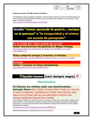 Año         Mes                Día
                                                                 2011   11   Noviembre          07

Paquete de ayuda: 181,000 millones de dólares

A mediados de este mes deberán entregar a Grecia el último tramo de ayuda por 8,000 millones de
euros. Cálculos de especialistas señalan que esa cantidad se le acabará en enero de 2012, entre
pago de sueldos y servicios.
http://cronica.com.mx/nota.php?id_nota=615820



Sección “vamos ganando la guerra… aunque
 no lo parezca” o “la inseguridad y el crimen
          son asunto de percepción”
En la ciudad del “mejor alcalde del mundo”
Hallan dos personas decapitadas en Miguel Hidalgo
http://www.excelsior.com.mx/index.php?m=nota&id_nota=781259&seccion=seccion-
comunidad&cat=10

Riñas callejeras arrojan 2 muertos y 4 heridos
http://impacto.mx/La_Ley/nota-22679/Riñas_callejeras_arrojan__2_muertos_y_4_heridos

Durango
Hallan 7 cuerpos en fosas clandestinas
http://www.eluniversal.com.mx/notas/807010.html




              Sección humor (casi siempre negro)
                                      Chistes (de) políticos
En Edomex los cárteles están casi desarticulados:
Salvador Neme [Esas “células” se llaman Zetas, Familia, etc. Una más
de varias “nemediades”, parafraseando a Froylán López Narváez, quien
alguna vez en Proceso tituló así una colaboración al referirse a las
acciones del fallecido Salvador Neme Castillo]
En el Estado de México, las grandes grupos criminales y cárteles de la droga están prácticamente
desarticulados, sin embargo ahora operan diversas células y pandillas que buscan establecerse
para crecer", reconoció el nuevo titular de la Secretaría de Seguridad Ciudadana de esa entidad,
Salvador Neme Sastré...
http://www.oem.com.mx/elsoldemexico/notas/n2299526.htm

Selección de información y caricaturas [PEDRO GUADIANA GARCÍA]
                                                                                            6
 