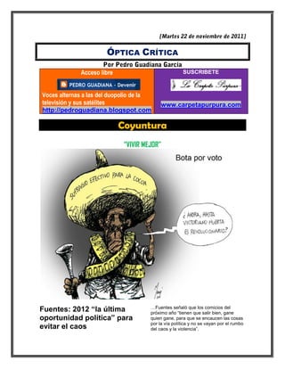 ÓPTICA CRÍTICA

             Acceso libre                            SUSCRIBETE



Voces alternas a las del duopolio de la
televisión y sus satélites                 www.carpetapurpura.com
http://pedroguadiana.blogspot.com

                            Coyuntura
                             “VIVIR MEJOR”




                                      …Fuentes señaló que los comicios del
Fuentes: 2012 “la última              próximo año “tienen que salir bien, gane
oportunidad política” para            quien gane, para que se encaucen las cosas
                                      por la vía política y no se vayan por el rumbo
evitar el caos                        del caos y la violencia”.
 