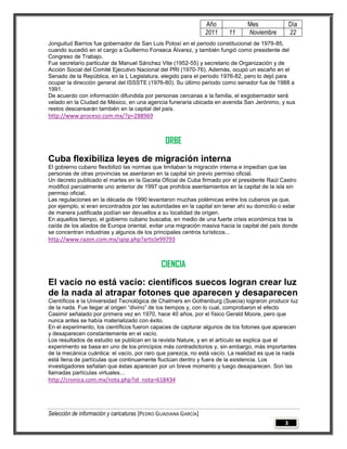 Año            Mes                Día
                                                                 2011    11     Noviembre          22
Jonguitud Barrios fue gobernador de San Luis Potosí en el periodo constitucional de 1979-85,
cuando sucedió en el cargo a Guillermo Fonseca Álvarez, y también fungió como presidente del
Congreso de Trabajo.
Fue secretario particular de Manuel Sánchez Vite (1952-55) y secretario de Organización y de
Acción Social del Comité Ejecutivo Nacional del PRI (1970-76). Además, ocupó un escaño en el
Senado de la República, en la L Legislatura, elegido para el periodo 1976-82, pero lo dejó para
ocupar la dirección general del ISSSTE (1976-80). Su último periodo como senador fue de 1988 a
1991.
De acuerdo con información difundida por personas cercanas a la familia, el exgobernador será
velado en la Ciudad de México, en una agencia funeraria ubicada en avenida San Jerónimo, y sus
restos descansarán también en la capital del país.
http://www.proceso.com.mx/?p=288969



                                                ORBE
Cuba flexibiliza leyes de migración interna
El gobierno cubano flexibilizó las normas que limitaban la migración interna e impedían que las
personas de otras provincias se asentaran en la capital sin previo permiso oficial.
Un decreto publicado el martes en la Gaceta Oficial de Cuba firmado por el presidente Raúl Castro
modificó parcialmente uno anterior de 1997 que prohibía asentamientos en la capital de la isla sin
permiso oficial.
Las regulaciones en la década de 1990 levantaron muchas polémicas entre los cubanos ya que,
por ejemplo, si eran encontrados por las autoridades en la capital sin tener ahí su domicilio o estar
de manera justificada podían ser devueltos a su localidad de origen.
En aquellos tiempo, el gobierno cubano buscaba, en medio de una fuerte crisis económica tras la
caída de los aliados de Europa oriental, evitar una migración masiva hacia la capital del país donde
se concentran industrias y algunos de los principales centros turísticos...
http://www.razon.com.mx/spip.php?article99793



                                              CIENCIA
El vacío no está vacío: científicos suecos logran crear luz
de la nada al atrapar fotones que aparecen y desaparecen
Científicos e la Universidad Tecnológica de Chalmers en Gothenburg (Suecia) lograron producir luz
de la nada. Fue llegar al origen “divino” de los tiempos y, con lo cual, comprobaron el efecto
Casimir señalado por primera vez en 1970, hace 40 años, por el físico Gerald Moore, pero que
nunca antes se había materializado con éxito.
En el experimento, los científicos fueron capaces de capturar algunos de los fotones que aparecen
y desaparecen constantemente en el vacío.
Los resultados de estudio se publican en la revista Nature, y en el artículo se explica que el
experimento se basa en uno de los principios más contradictorios y, sin embargo, más importantes
de la mecánica cuántica: el vacío, por raro que parezca, no está vacío. La realidad es que la nada
está llena de partículas que continuamente fluctúan dentro y fuera de la existencia. Los
investigadores señalan que éstas aparecen por un breve momento y luego desaparecen. Son las
llamadas partículas virtuales...
http://cronica.com.mx/nota.php?id_nota=618434




Selección de información y caricaturas [PEDRO GUADIANA GARCÍA]
                                                                                               3
 