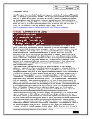Año            Mes                Día
                                                                 2011    11     Noviembre          30
Usted ya sabe por qué…

Índice Flamígero: Y a propósito de “expedientes negros”, la rebelde Josefina Vázquez Mota podría
estar a un tris de ser la precandidata del PAN a la que “bajen” de la contienda interna blanquiazul –
como ella ha venido demandando–, de darse a la publicidad una serie de fraudes patrimoniales
que afectan a buena parte del magisterio mexicano y que habrían hecho “crack” al inicio de la
actual crisis financiera, allá por 2008, en el mismísimo Wall Street. Por más que el michoacano la
moteje cual “Pina” y, en público, la abrace y hasta le bese las mejillas, nada más no la tolera ni
tantito. Eso y, además, ha minimizado al de suyo mínimo “delfín”. Así que…
http://columnas.ejecentral.com.mx/indicepolitico/2011/11/30/cita-con-calderon/

Astillero. Julio Hernández López
 Los reconciliados
 La coartada del “amor”
 Poiré y Gil, fuera de lugar
 Jurisprudencia copetona
La república del amor comienza a dar sus primeros frutos (reconocibles, por lo demás, en los
rostros y conducta de algunas de las criaturas concebidas de manera similar seis años atrás).
Obviamente necesitado de apariencias unitarias para transitar en mejores condiciones el minado
trayecto rumbo a las urnas en 2012 (si es que el indignado de Los Pinos no decide seguir de
ocupa), Andrés Manuel López Obrador se ha reunido de mañana, movido por propósitos
negociados, con la facción perredista que por sistema se le ha opuesto y por conveniencia ha
abierto las puertas del sol azteca a Felipe Calderón (unas horas antes del desayuno romántico,
Marcelo Ebrard había acompañado a aquel a quien ahora reconoce y festeja como Presidente de
la República, a escuchar en el Auditorio Nacional a la Orquesta Sinfónica Esperanza Azteca
Nacional, ya sin pretextos de la Conago ni de actos oficiales ineludibles”. De la velada con el
michoacano al encuentro matutino con el tabasqueño: del odio electoral a la sintonía de
oportunidad sólo hay un paso).
Chuchos y ebrardismo tomados de la mano con el pejismo que a falta de mejor análisis,
explicación y propuesta se refugia en clichés presuntamente distractores del asunto de fondo, en el
“amor y paz” como coartada y fuga. En 2006, los agrupados en Nueva Izquierda resultaron los
principales ganadores del cúmulo de votos depositados en favor de AMLO. Dicho con crudeza: el
movimiento en busca de la Presidencia de la República acabó en las cuentas legislativas de los
chuchos que, en cuanto pudieron, trocaron esos depósitos en bonos contra el emisor original,
López Obrador, y los metieron a inversiones diversificadas en el Banco de Calderolandia. Pero
ellos son los dueños del aparato representativo del PRD y con ellos ha de arrear López Obrador
hasta que las sabidas y esperadas traiciones lleguen a otro punto de escándalo discursivo, con
rupturas o sin rupturas, y se reinicie el ciclo de las confrontaciones y las reconciliaciones hasta
desahogar el plazo de contratación que vencerá en julio del año próximo, cuando se dé paso a una
victoria presidencial en la que los chuchos “aliados” ocupen cargos importantes e influyan en el
diseño del futuro bajo el lopezobradorismo gobernante, o se produzca una derrota cierta y
aceptada, o forzada y bajo trampas, de la que esos “aliados” con textura de ortiga salgan con
nuevas ofertas de contrataciones alternas y con fortalecidas bancadas legislativas.
López Obrador ha sido constreñido con la tesis obligada del candidato único “de izquierda”, y se
mueve en la paradoja de difícil salida que proviene del hecho de que sólo con ellos, con los
sabidamente nefastos, puede intentar la recuperación de un primer plano electoral, pero también
con ellos, con esos aliados condicionantes, estará en peores condiciones de hacer el gobierno libre
y diferente que pretendía hacer en 2006 y cuyas expectativas no aceptó ni siquiera dialogar,
mucho menos negociar, con pesos pesados de la política y la economía, a los que no quiso oír
para no llegar “amarrado” de manos a la Presidencia. Ahora negocia y concede ante un Ebrard al
que artificialmente están haciendo crecer y ante los chuchos a la caza de candidaturas en lo
inmediato –se habla de Jesús Ortega para diputado federal y Carlos Navarrete como fórmula “de

Selección de información y caricaturas [PEDRO GUADIANA GARCÍA]
                                                                                               5
 
