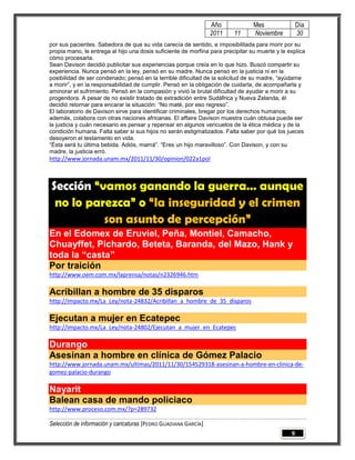 Año             Mes                Día
                                                                 2011    11      Noviembre          30
por sus pacientes. Sabedora de que su vida carecía de sentido, e imposibilitada para morir por su
propia mano, le entrega al hijo una dosis suficiente de morfina para precipitar su muerte y le explica
cómo procesarla.
Sean Davison decidió publicitar sus experiencias porque creía en lo que hizo. Buscó compartir su
experiencia. Nunca pensó en la ley, pensó en su madre. Nunca pensó en la justicia ni en la
posibilidad de ser condenado; pensó en la terrible dificultad de la solicitud de su madre, “ayúdame
a morir”, y en la responsabilidad de cumplir. Pensó en la obligación de cuidarla, de acompañarla y
aminorar el sufrimiento. Pensó en la compasión y vivió la brutal dificultad de ayudar a morir a su
progenitora. A pesar de no existir tratado de extradición entre Sudáfrica y Nueva Zelanda, él
decidió retornar para encarar la situación: “No maté, por eso regreso”.
El laboratorio de Davison sirve para identificar criminales, bregar por los derechos humanos;
además, colabora con otras naciones africanas. El affaire Davison muestra cuán obtusa puede ser
la justicia y cuán necesario es pensar y repensar en algunos vericuetos de la ética médica y de la
condición humana. Falta saber si sus hijos no serán estigmatizados. Falta saber por qué los jueces
desoyeron el testamento en vida.
“Ésta será tu última bebida. Adiós, mamá”. “Eres un hijo maravilloso”. Con Davison, y con su
madre, la justicia erró.
http://www.jornada.unam.mx/2011/11/30/opinion/022a1pol



Sección “vamos ganando la guerra… aunque
 no lo parezca” o “la inseguridad y el crimen
          son asunto de percepción”
En el Edomex de Eruviel, Peña, Montiel, Camacho,
Chuayffet, Pichardo, Beteta, Baranda, del Mazo, Hank y
toda la “casta”
Por traición
http://www.oem.com.mx/laprensa/notas/n2326946.htm

Acribillan a hombre de 35 disparos
http://impacto.mx/La_Ley/nota-24832/Acribillan_a_hombre_de_35_disparos

Ejecutan a mujer en Ecatepec
http://impacto.mx/La_Ley/nota-24802/Ejecutan_a_mujer_en_Ecatepec

Durango
Asesinan a hombre en clínica de Gómez Palacio
http://www.jornada.unam.mx/ultimas/2011/11/30/154529318-asesinan-a-hombre-en-clinica-de-
gomez-palacio-durango

Nayarit
Balean casa de mando policiaco
http://www.proceso.com.mx/?p=289732

Selección de información y caricaturas [PEDRO GUADIANA GARCÍA]
                                                                                                9
 