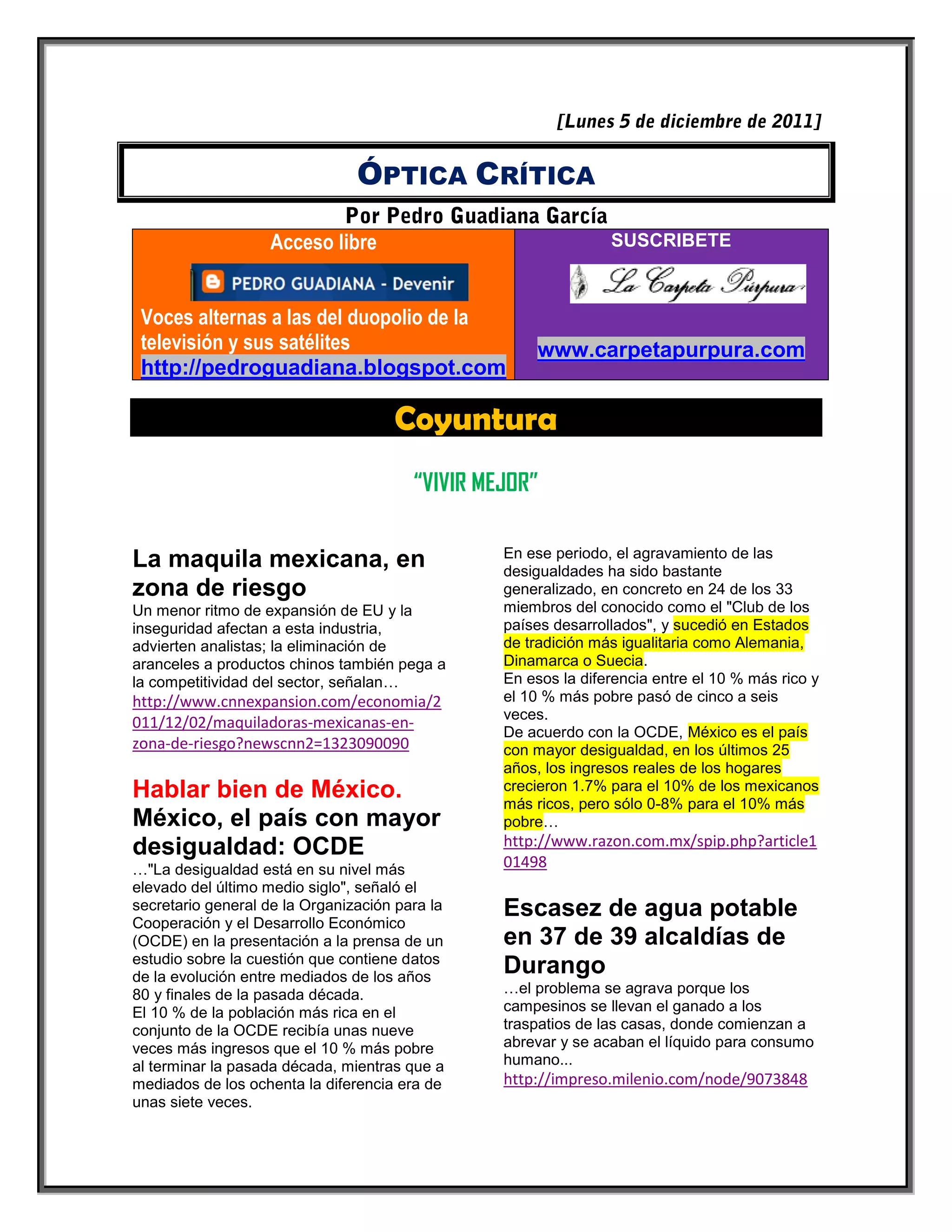 ÓPTICA CRÍTICA

                   Acceso libre                                 SUSCRIBETE



 Voces alternas a las del duopolio de la
 televisión y sus satélites                          www.carpetapurpura.com
 http://pedroguadiana.blogspot.com

                                     Coyuntura
                                        “VIVIR MEJOR”

                                                 En ese periodo, el agravamiento de las
La maquila mexicana, en                          desigualdades ha sido bastante
zona de riesgo                                   generalizado, en concreto en 24 de los 33
Un menor ritmo de expansión de EU y la           miembros del conocido como el "Club de los
inseguridad afectan a esta industria,            países desarrollados", y sucedió en Estados
advierten analistas; la eliminación de           de tradición más igualitaria como Alemania,
aranceles a productos chinos también pega a      Dinamarca o Suecia.
la competitividad del sector, señalan…           En esos la diferencia entre el 10 % más rico y
http://www.cnnexpansion.com/economia/2           el 10 % más pobre pasó de cinco a seis
                                                 veces.
011/12/02/maquiladoras-mexicanas-en-
                                                 De acuerdo con la OCDE, México es el país
zona-de-riesgo?newscnn2=1323090090               con mayor desigualdad, en los últimos 25
                                                 años, los ingresos reales de los hogares
Hablar bien de México.                           crecieron 1.7% para el 10% de los mexicanos
                                                 más ricos, pero sólo 0-8% para el 10% más
México, el país con mayor                        pobre…
desigualdad: OCDE                                http://www.razon.com.mx/spip.php?article1
…"La desigualdad está en su nivel más            01498
elevado del último medio siglo", señaló el
secretario general de la Organización para la
Cooperación y el Desarrollo Económico
                                                 Escasez de agua potable
(OCDE) en la presentación a la prensa de un      en 37 de 39 alcaldías de
estudio sobre la cuestión que contiene datos
de la evolución entre mediados de los años
                                                 Durango
80 y finales de la pasada década.                …el problema se agrava porque los
El 10 % de la población más rica en el           campesinos se llevan el ganado a los
conjunto de la OCDE recibía unas nueve           traspatios de las casas, donde comienzan a
veces más ingresos que el 10 % más pobre         abrevar y se acaban el líquido para consumo
al terminar la pasada década, mientras que a     humano...
mediados de los ochenta la diferencia era de     http://impreso.milenio.com/node/9073848
unas siete veces.
 