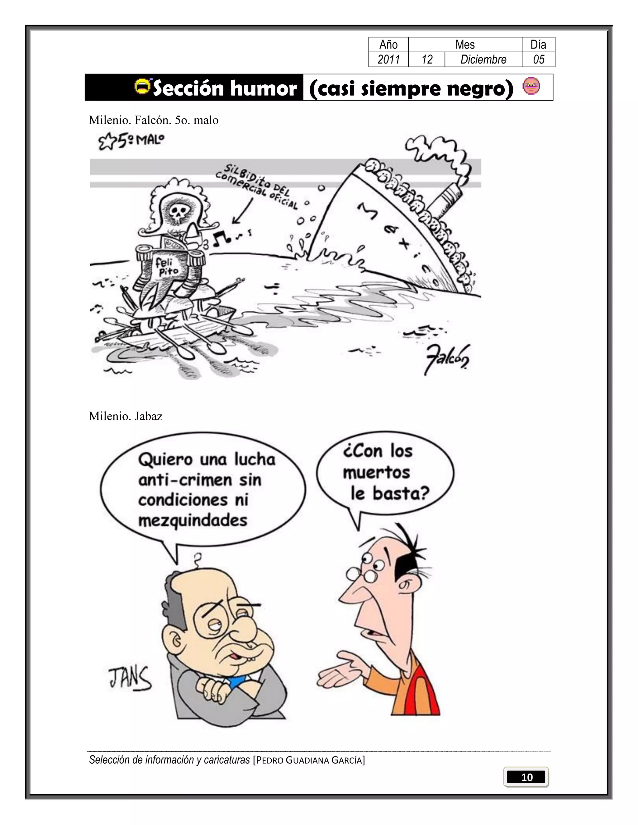 Año         Mes           Día
                                                                 2011   12    Diciembre    05

              Sección humor (casi siempre negro)
Milenio. Falcón. 5o. malo




Milenio. Jabaz




Selección de información y caricaturas [PEDRO GUADIANA GARCÍA]
                                                                                          10
 