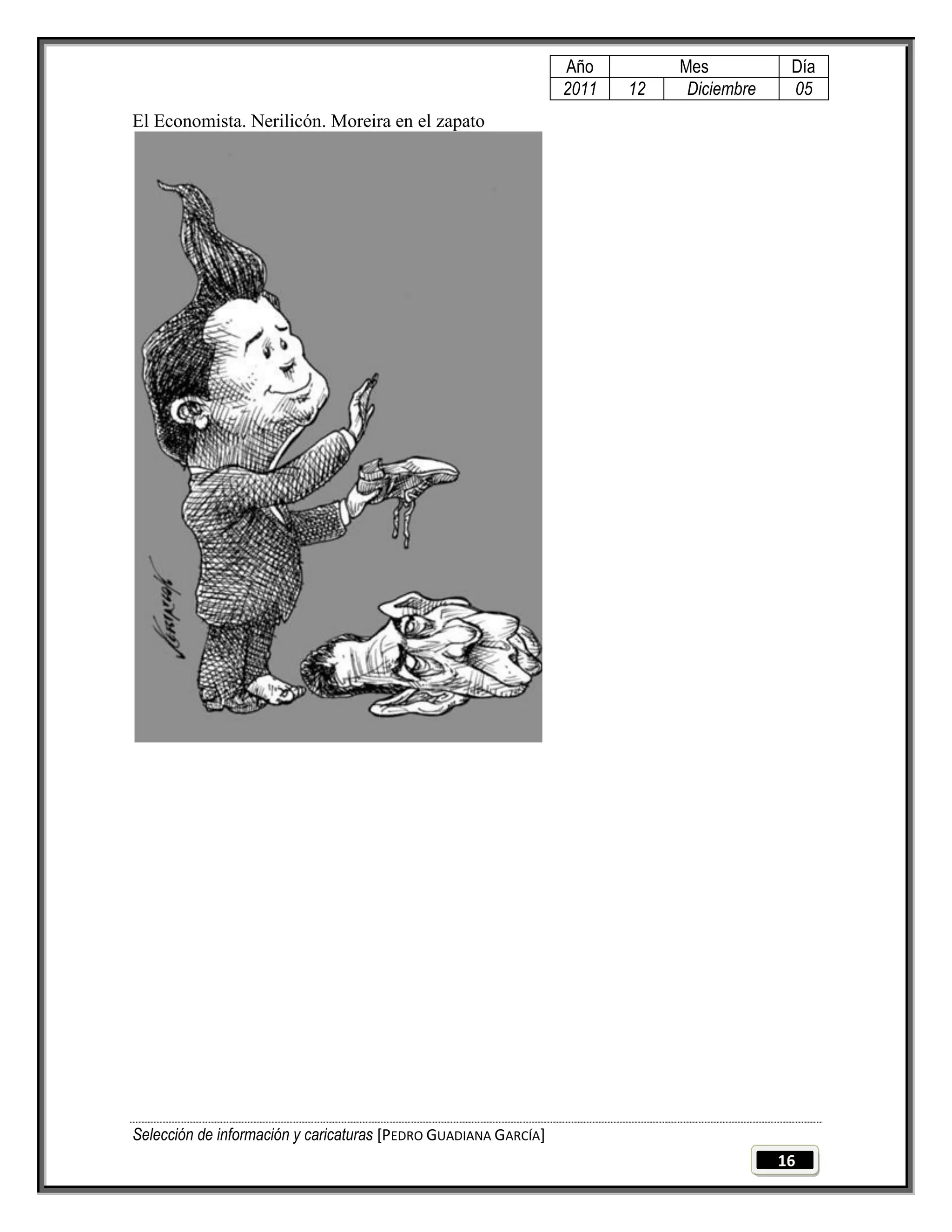 Año         Mes           Día
                                                                 2011   12    Diciembre    05
El Economista. Nerilicón. Moreira en el zapato




Selección de información y caricaturas [PEDRO GUADIANA GARCÍA]
                                                                                          16
 