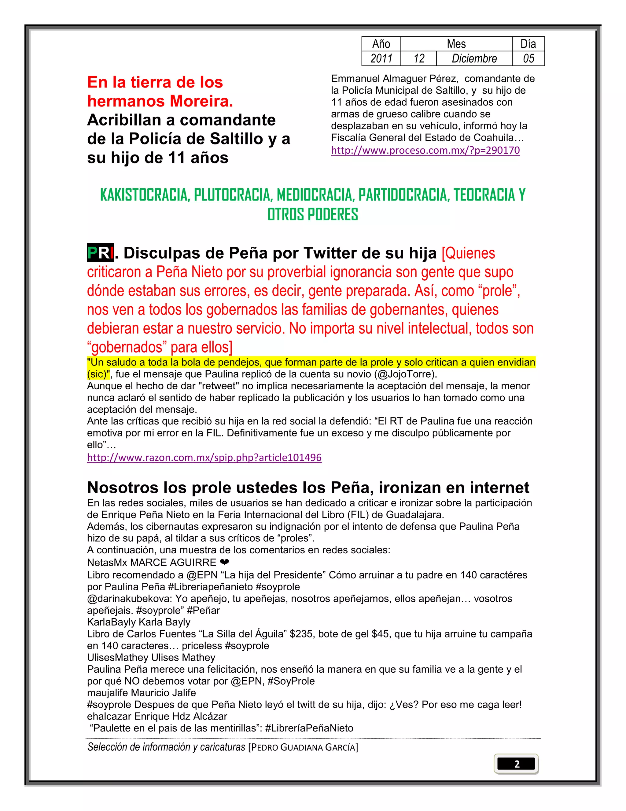 Año             Mes                 Día
                                                                 2011     12      Diciembre          05
                                                       Emmanuel Almaguer Pérez, comandante de
En la tierra de los                                    la Policía Municipal de Saltillo, y su hijo de
hermanos Moreira.                                      11 años de edad fueron asesinados con
                                                       armas de grueso calibre cuando se
Acribillan a comandante                                desplazaban en su vehículo, informó hoy la
de la Policía de Saltillo y a                          Fiscalía General del Estado de Coahuila…
                                                       http://www.proceso.com.mx/?p=290170
su hijo de 11 años

  KAKISTOCRACIA, PLUTOCRACIA, MEDIOCRACIA, PARTIDOCRACIA, TEOCRACIA Y
                            OTROS PODERES

PRI. Disculpas de Peña por Twitter de su hija [Quienes
criticaron a Peña Nieto por su proverbial ignorancia son gente que supo
dónde estaban sus errores, es decir, gente preparada. Así, como “prole”,
nos ven a todos los gobernados las familias de gobernantes, quienes
debieran estar a nuestro servicio. No importa su nivel intelectual, todos son
“gobernados” para ellos]
"Un saludo a toda la bola de pendejos, que forman parte de la prole y solo critican a quien envidian
(sic)", fue el mensaje que Paulina replicó de la cuenta su novio (@JojoTorre).
Aunque el hecho de dar "retweet" no implica necesariamente la aceptación del mensaje, la menor
nunca aclaró el sentido de haber replicado la publicación y los usuarios lo han tomado como una
aceptación del mensaje.
Ante las críticas que recibió su hija en la red social la defendió: ―El RT de Paulina fue una reacción
emotiva por mi error en la FIL. Definitivamente fue un exceso y me disculpo públicamente por
ello‖…
http://www.razon.com.mx/spip.php?article101496

Nosotros los prole ustedes los Peña, ironizan en internet
En las redes sociales, miles de usuarios se han dedicado a criticar e ironizar sobre la participación
de Enrique Peña Nieto en la Feria Internacional del Libro (FIL) de Guadalajara.
Además, los cibernautas expresaron su indignación por el intento de defensa que Paulina Peña
hizo de su papá, al tildar a sus críticos de ―proles‖.
A continuación, una muestra de los comentarios en redes sociales:
NetasMx MARCE AGUIRRE ❤
Libro recomendado a @EPN ―La hija del Presidente‖ Cómo arruinar a tu padre en 140 caractéres
por Paulina Peña #Libreriapeñanieto #soyprole
@darinakubekova: Yo apeñejo, tu apeñejas, nosotros apeñejamos, ellos apeñejan… vosotros
apeñejais. #soyprole‖ #Peñar
KarlaBayly Karla Bayly
Libro de Carlos Fuentes ―La Silla del Águila‖ $235, bote de gel $45, que tu hija arruine tu campaña
en 140 caracteres… priceless #soyprole
UlisesMathey Ulises Mathey
Paulina Peña merece una felicitación, nos enseñó la manera en que su familia ve a la gente y el
por qué NO debemos votar por @EPN, #SoyProle
maujalife Mauricio Jalife
#soyprole Despues de que Peña Nieto leyó el twitt de su hija, dijo: ¿Ves? Por eso me caga leer!
ehalcazar Enrique Hdz Alcázar
―Paulette en el pais de las mentirillas‖: #LibreríaPeñaNieto
Selección de información y caricaturas [PEDRO GUADIANA GARCÍA]
                                                                                                 2
 