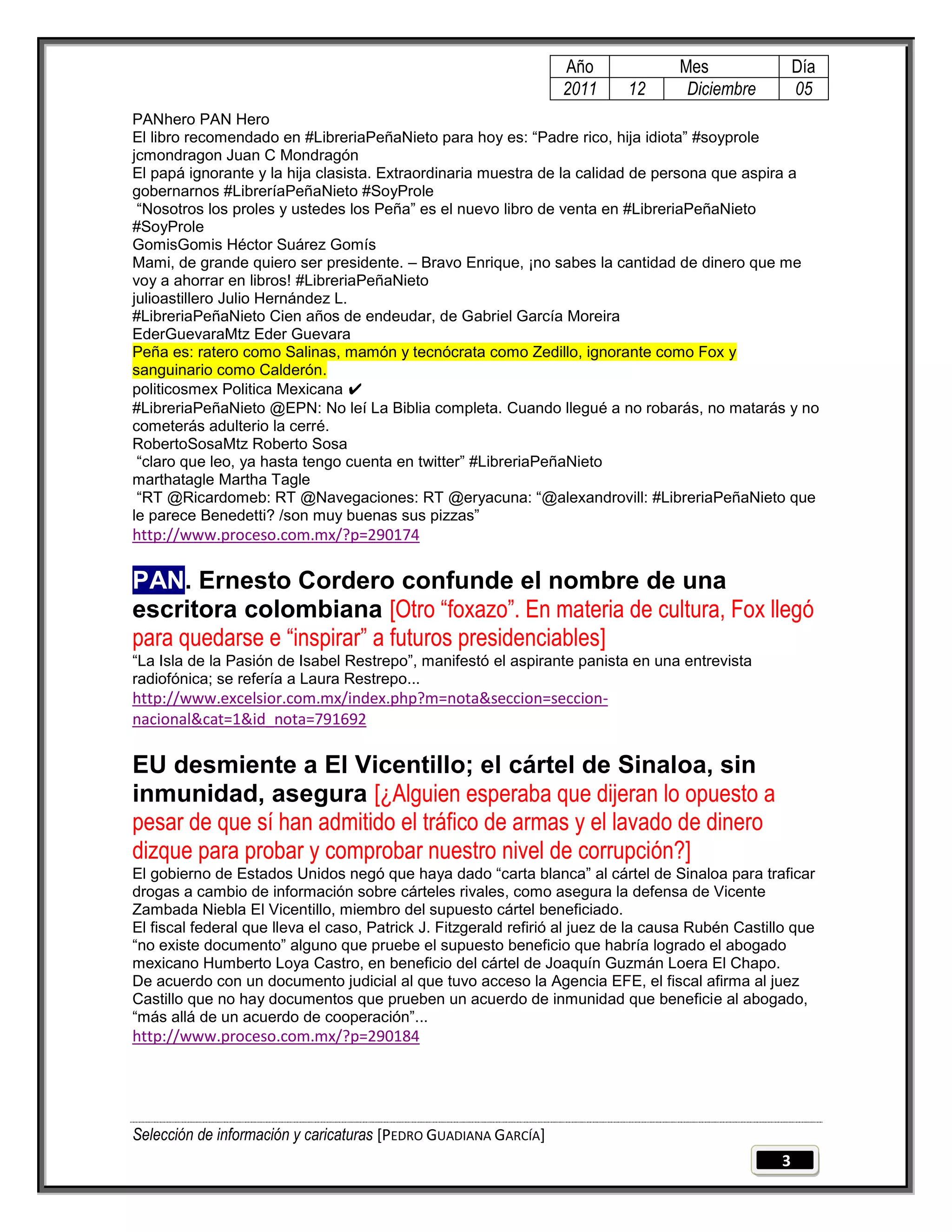 Año               Mes                Día
                                                                  2011      12       Diciembre         05
PANhero PAN Hero
El libro recomendado en #LibreriaPeñaNieto para hoy es: ―Padre rico, hija idiota‖ #soyprole
jcmondragon Juan C Mondragón
El papá ignorante y la hija clasista. Extraordinaria muestra de la calidad de persona que aspira a
gobernarnos #LibreríaPeñaNieto #SoyProle
 ―Nosotros los proles y ustedes los Peña‖ es el nuevo libro de venta en #LibreriaPeñaNieto
#SoyProle
GomisGomis Héctor Suárez Gomís
Mami, de grande quiero ser presidente. – Bravo Enrique, ¡no sabes la cantidad de dinero que me
voy a ahorrar en libros! #LibreriaPeñaNieto
julioastillero Julio Hernández L.
#LibreriaPeñaNieto Cien años de endeudar, de Gabriel García Moreira
EderGuevaraMtz Eder Guevara
Peña es: ratero como Salinas, mamón y tecnócrata como Zedillo, ignorante como Fox y
sanguinario como Calderón.
politicosmex Politica Mexicana ✔
#LibreriaPeñaNieto @EPN: No leí La Biblia completa. Cuando llegué a no robarás, no matarás y no
cometerás adulterio la cerré.
RobertoSosaMtz Roberto Sosa
 ―claro que leo, ya hasta tengo cuenta en twitter‖ #LibreriaPeñaNieto
marthatagle Martha Tagle
 ―RT @Ricardomeb: RT @Navegaciones: RT @eryacuna: ―@alexandrovill: #LibreriaPeñaNieto que
le parece Benedetti? /son muy buenas sus pizzas‖
http://www.proceso.com.mx/?p=290174

PAN. Ernesto Cordero confunde el nombre de una
escritora colombiana [Otro “foxazo”. En materia de cultura, Fox llegó
para quedarse e “inspirar” a futuros presidenciables]
―La Isla de la Pasión de Isabel Restrepo‖, manifestó el aspirante panista en una entrevista
radiofónica; se refería a Laura Restrepo...
http://www.excelsior.com.mx/index.php?m=nota&seccion=seccion-
nacional&cat=1&id_nota=791692

EU desmiente a El Vicentillo; el cártel de Sinaloa, sin
inmunidad, asegura [¿Alguien esperaba que dijeran lo opuesto a
pesar de que sí han admitido el tráfico de armas y el lavado de dinero
dizque para probar y comprobar nuestro nivel de corrupción?]
El gobierno de Estados Unidos negó que haya dado ―carta blanca‖ al cártel de Sinaloa para traficar
drogas a cambio de información sobre cárteles rivales, como asegura la defensa de Vicente
Zambada Niebla El Vicentillo, miembro del supuesto cártel beneficiado.
El fiscal federal que lleva el caso, Patrick J. Fitzgerald refirió al juez de la causa Rubén Castillo que
―no existe documento‖ alguno que pruebe el supuesto beneficio que habría logrado el abogado
mexicano Humberto Loya Castro, en beneficio del cártel de Joaquín Guzmán Loera El Chapo.
De acuerdo con un documento judicial al que tuvo acceso la Agencia EFE, el fiscal afirma al juez
Castillo que no hay documentos que prueben un acuerdo de inmunidad que beneficie al abogado,
―más allá de un acuerdo de cooperación‖...
http://www.proceso.com.mx/?p=290184




Selección de información y caricaturas [PEDRO GUADIANA GARCÍA]
                                                                                                   3
 