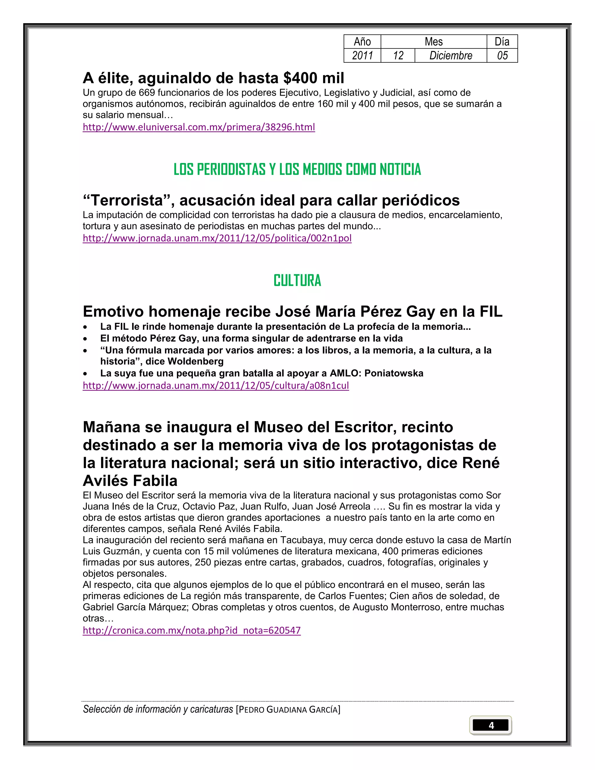 Año         Mes               Día
                                                                 2011   12    Diciembre        05

A élite, aguinaldo de hasta $400 mil
Un grupo de 669 funcionarios de los poderes Ejecutivo, Legislativo y Judicial, así como de
organismos autónomos, recibirán aguinaldos de entre 160 mil y 400 mil pesos, que se sumarán a
su salario mensual…
http://www.eluniversal.com.mx/primera/38296.html



                     LOS PERIODISTAS Y LOS MEDIOS COMO NOTICIA
“Terrorista”, acusación ideal para callar periódicos
La imputación de complicidad con terroristas ha dado pie a clausura de medios, encarcelamiento,
tortura y aun asesinato de periodistas en muchas partes del mundo...
http://www.jornada.unam.mx/2011/12/05/politica/002n1pol



                                             CULTURA
Emotivo homenaje recibe José María Pérez Gay en la FIL
   La FIL le rinde homenaje durante la presentación de La profecía de la memoria...
   El método Pérez Gay, una forma singular de adentrarse en la vida
   “Una fórmula marcada por varios amores: a los libros, a la memoria, a la cultura, a la
    historia”, dice Woldenberg
   La suya fue una pequeña gran batalla al apoyar a AMLO: Poniatowska
http://www.jornada.unam.mx/2011/12/05/cultura/a08n1cul



Mañana se inaugura el Museo del Escritor, recinto
destinado a ser la memoria viva de los protagonistas de
la literatura nacional; será un sitio interactivo, dice René
Avilés Fabila
El Museo del Escritor será la memoria viva de la literatura nacional y sus protagonistas como Sor
Juana Inés de la Cruz, Octavio Paz, Juan Rulfo, Juan José Arreola …. Su fin es mostrar la vida y
obra de estos artistas que dieron grandes aportaciones a nuestro país tanto en la arte como en
diferentes campos, señala René Avilés Fabila.
La inauguración del reciento será mañana en Tacubaya, muy cerca donde estuvo la casa de Martín
Luis Guzmán, y cuenta con 15 mil volúmenes de literatura mexicana, 400 primeras ediciones
firmadas por sus autores, 250 piezas entre cartas, grabados, cuadros, fotografías, originales y
objetos personales.
Al respecto, cita que algunos ejemplos de lo que el público encontrará en el museo, serán las
primeras ediciones de La región más transparente, de Carlos Fuentes; Cien años de soledad, de
Gabriel García Márquez; Obras completas y otros cuentos, de Augusto Monterroso, entre muchas
otras…
http://cronica.com.mx/nota.php?id_nota=620547




Selección de información y caricaturas [PEDRO GUADIANA GARCÍA]
                                                                                           4
 