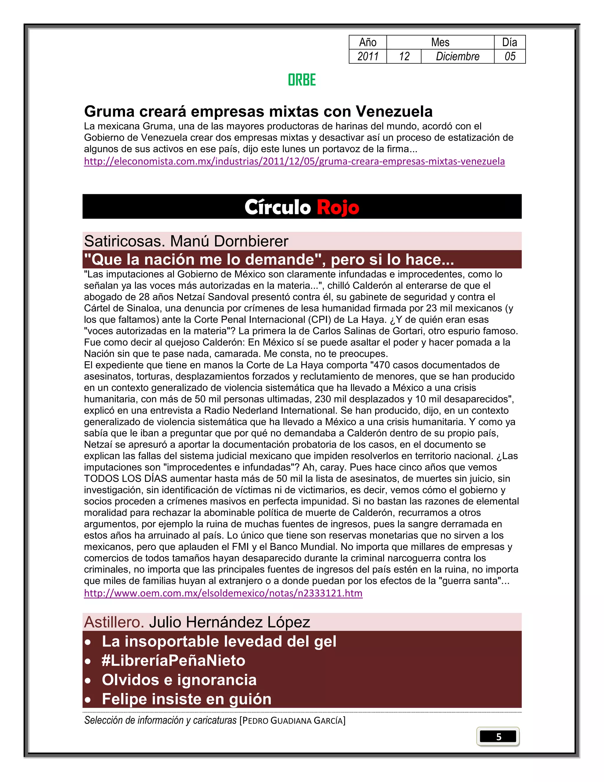 Año             Mes                Día
                                                                 2011    12       Diciembre         05

                                                ORBE
Gruma creará empresas mixtas con Venezuela
La mexicana Gruma, una de las mayores productoras de harinas del mundo, acordó con el
Gobierno de Venezuela crear dos empresas mixtas y desactivar así un proceso de estatización de
algunos de sus activos en ese país, dijo este lunes un portavoz de la firma...
http://eleconomista.com.mx/industrias/2011/12/05/gruma-creara-empresas-mixtas-venezuela



                                     Círculo Rojo
Satiricosas. Manú Dornbierer
"Que la nación me lo demande", pero si lo hace...
"Las imputaciones al Gobierno de México son claramente infundadas e improcedentes, como lo
señalan ya las voces más autorizadas en la materia...", chilló Calderón al enterarse de que el
abogado de 28 años Netzaí Sandoval presentó contra él, su gabinete de seguridad y contra el
Cártel de Sinaloa, una denuncia por crímenes de lesa humanidad firmada por 23 mil mexicanos (y
los que faltamos) ante la Corte Penal Internacional (CPI) de La Haya. ¿Y de quién eran esas
"voces autorizadas en la materia"? La primera la de Carlos Salinas de Gortari, otro espurio famoso.
Fue como decir al quejoso Calderón: En México sí se puede asaltar el poder y hacer pomada a la
Nación sin que te pase nada, camarada. Me consta, no te preocupes.
El expediente que tiene en manos la Corte de La Haya comporta "470 casos documentados de
asesinatos, torturas, desplazamientos forzados y reclutamiento de menores, que se han producido
en un contexto generalizado de violencia sistemática que ha llevado a México a una crisis
humanitaria, con más de 50 mil personas ultimadas, 230 mil desplazados y 10 mil desaparecidos",
explicó en una entrevista a Radio Nederland International. Se han producido, dijo, en un contexto
generalizado de violencia sistemática que ha llevado a México a una crisis humanitaria. Y como ya
sabía que le iban a preguntar que por qué no demandaba a Calderón dentro de su propio país,
Netzaí se apresuró a aportar la documentación probatoria de los casos, en el documento se
explican las fallas del sistema judicial mexicano que impiden resolverlos en territorio nacional. ¿Las
imputaciones son "improcedentes e infundadas"? Ah, caray. Pues hace cinco años que vemos
TODOS LOS DÍAS aumentar hasta más de 50 mil la lista de asesinatos, de muertes sin juicio, sin
investigación, sin identificación de víctimas ni de victimarios, es decir, vemos cómo el gobierno y
socios proceden a crímenes masivos en perfecta impunidad. Si no bastan las razones de elemental
moralidad para rechazar la abominable política de muerte de Calderón, recurramos a otros
argumentos, por ejemplo la ruina de muchas fuentes de ingresos, pues la sangre derramada en
estos años ha arruinado al país. Lo único que tiene son reservas monetarias que no sirven a los
mexicanos, pero que aplauden el FMI y el Banco Mundial. No importa que millares de empresas y
comercios de todos tamaños hayan desaparecido durante la criminal narcoguerra contra los
criminales, no importa que las principales fuentes de ingresos del país estén en la ruina, no importa
que miles de familias huyan al extranjero o a donde puedan por los efectos de la "guerra santa"...
http://www.oem.com.mx/elsoldemexico/notas/n2333121.htm

Astillero. Julio Hernández López
 La insoportable levedad del gel
 #LibreríaPeñaNieto
 Olvidos e ignorancia
 Felipe insiste en guión
Selección de información y caricaturas [PEDRO GUADIANA GARCÍA]
                                                                                                5
 