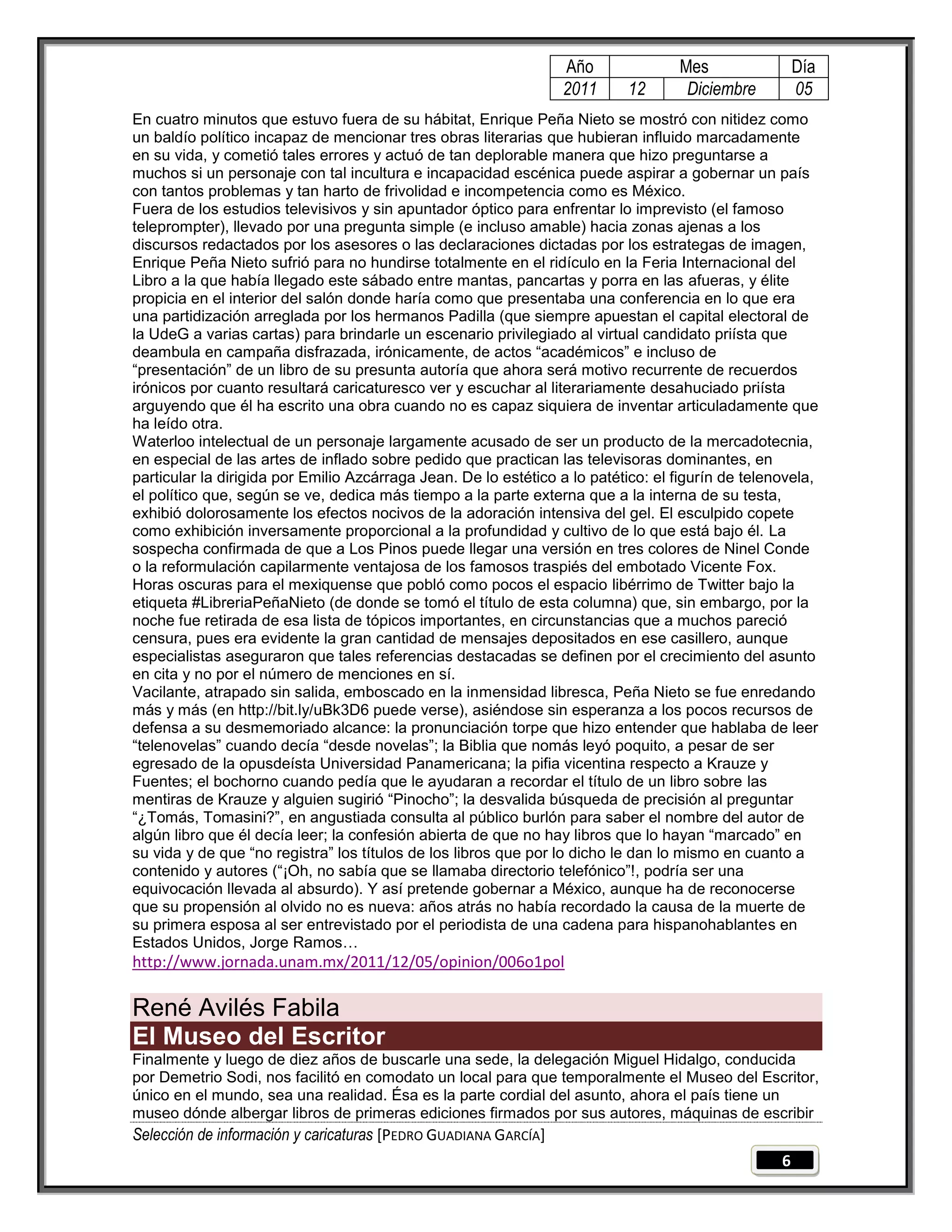 Año               Mes                 Día
                                                                 2011      12       Diciembre          05
En cuatro minutos que estuvo fuera de su hábitat, Enrique Peña Nieto se mostró con nitidez como
un baldío político incapaz de mencionar tres obras literarias que hubieran influido marcadamente
en su vida, y cometió tales errores y actuó de tan deplorable manera que hizo preguntarse a
muchos si un personaje con tal incultura e incapacidad escénica puede aspirar a gobernar un país
con tantos problemas y tan harto de frivolidad e incompetencia como es México.
Fuera de los estudios televisivos y sin apuntador óptico para enfrentar lo imprevisto (el famoso
teleprompter), llevado por una pregunta simple (e incluso amable) hacia zonas ajenas a los
discursos redactados por los asesores o las declaraciones dictadas por los estrategas de imagen,
Enrique Peña Nieto sufrió para no hundirse totalmente en el ridículo en la Feria Internacional del
Libro a la que había llegado este sábado entre mantas, pancartas y porra en las afueras, y élite
propicia en el interior del salón donde haría como que presentaba una conferencia en lo que era
una partidización arreglada por los hermanos Padilla (que siempre apuestan el capital electoral de
la UdeG a varias cartas) para brindarle un escenario privilegiado al virtual candidato priísta que
deambula en campaña disfrazada, irónicamente, de actos ―académicos‖ e incluso de
―presentación‖ de un libro de su presunta autoría que ahora será motivo recurrente de recuerdos
irónicos por cuanto resultará caricaturesco ver y escuchar al literariamente desahuciado priísta
arguyendo que él ha escrito una obra cuando no es capaz siquiera de inventar articuladamente que
ha leído otra.
Waterloo intelectual de un personaje largamente acusado de ser un producto de la mercadotecnia,
en especial de las artes de inflado sobre pedido que practican las televisoras dominantes, en
particular la dirigida por Emilio Azcárraga Jean. De lo estético a lo patético: el figurín de telenovela,
el político que, según se ve, dedica más tiempo a la parte externa que a la interna de su testa,
exhibió dolorosamente los efectos nocivos de la adoración intensiva del gel. El esculpido copete
como exhibición inversamente proporcional a la profundidad y cultivo de lo que está bajo él. La
sospecha confirmada de que a Los Pinos puede llegar una versión en tres colores de Ninel Conde
o la reformulación capilarmente ventajosa de los famosos traspiés del embotado Vicente Fox.
Horas oscuras para el mexiquense que pobló como pocos el espacio libérrimo de Twitter bajo la
etiqueta #LibreriaPeñaNieto (de donde se tomó el título de esta columna) que, sin embargo, por la
noche fue retirada de esa lista de tópicos importantes, en circunstancias que a muchos pareció
censura, pues era evidente la gran cantidad de mensajes depositados en ese casillero, aunque
especialistas aseguraron que tales referencias destacadas se definen por el crecimiento del asunto
en cita y no por el número de menciones en sí.
Vacilante, atrapado sin salida, emboscado en la inmensidad libresca, Peña Nieto se fue enredando
más y más (en http://bit.ly/uBk3D6 puede verse), asiéndose sin esperanza a los pocos recursos de
defensa a su desmemoriado alcance: la pronunciación torpe que hizo entender que hablaba de leer
―telenovelas‖ cuando decía ―desde novelas‖; la Biblia que nomás leyó poquito, a pesar de ser
egresado de la opusdeísta Universidad Panamericana; la pifia vicentina respecto a Krauze y
Fuentes; el bochorno cuando pedía que le ayudaran a recordar el título de un libro sobre las
mentiras de Krauze y alguien sugirió ―Pinocho‖; la desvalida búsqueda de precisión al preguntar
―¿Tomás, Tomasini?‖, en angustiada consulta al público burlón para saber el nombre del autor de
algún libro que él decía leer; la confesión abierta de que no hay libros que lo hayan ―marcado‖ en
su vida y de que ―no registra‖ los títulos de los libros que por lo dicho le dan lo mismo en cuanto a
contenido y autores (―¡Oh, no sabía que se llamaba directorio telefónico‖!, podría ser una
equivocación llevada al absurdo). Y así pretende gobernar a México, aunque ha de reconocerse
que su propensión al olvido no es nueva: años atrás no había recordado la causa de la muerte de
su primera esposa al ser entrevistado por el periodista de una cadena para hispanohablantes en
Estados Unidos, Jorge Ramos…
http://www.jornada.unam.mx/2011/12/05/opinion/006o1pol

René Avilés Fabila
El Museo del Escritor
Finalmente y luego de diez años de buscarle una sede, la delegación Miguel Hidalgo, conducida
por Demetrio Sodi, nos facilitó en comodato un local para que temporalmente el Museo del Escritor,
único en el mundo, sea una realidad. Ésa es la parte cordial del asunto, ahora el país tiene un
museo dónde albergar libros de primeras ediciones firmados por sus autores, máquinas de escribir
Selección de información y caricaturas [PEDRO GUADIANA GARCÍA]
                                                                                                   6
 