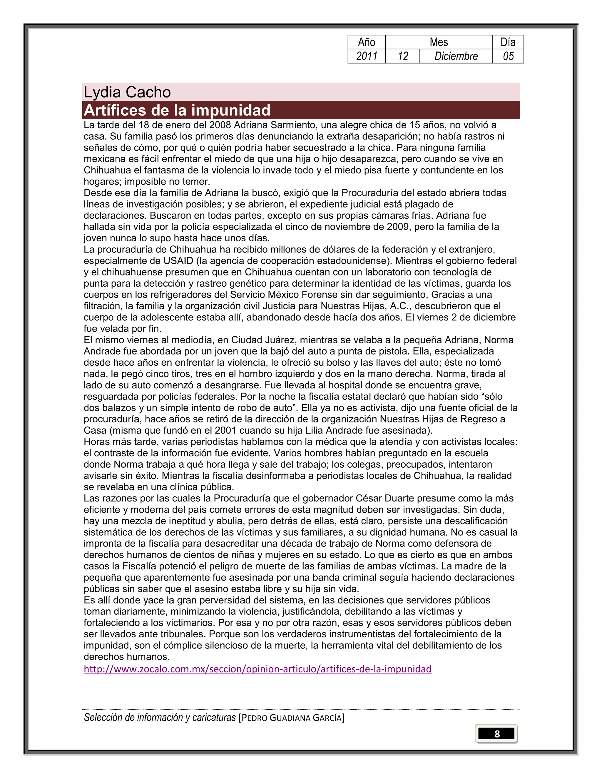 Año              Mes                 Día
                                                                 2011      12      Diciembre          05


Lydia Cacho
Artífices de la impunidad
La tarde del 18 de enero del 2008 Adriana Sarmiento, una alegre chica de 15 años, no volvió a
casa. Su familia pasó los primeros días denunciando la extraña desaparición; no había rastros ni
señales de cómo, por qué o quién podría haber secuestrado a la chica. Para ninguna familia
mexicana es fácil enfrentar el miedo de que una hija o hijo desaparezca, pero cuando se vive en
Chihuahua el fantasma de la violencia lo invade todo y el miedo pisa fuerte y contundente en los
hogares; imposible no temer.
Desde ese día la familia de Adriana la buscó, exigió que la Procuraduría del estado abriera todas
líneas de investigación posibles; y se abrieron, el expediente judicial está plagado de
declaraciones. Buscaron en todas partes, excepto en sus propias cámaras frías. Adriana fue
hallada sin vida por la policía especializada el cinco de noviembre de 2009, pero la familia de la
joven nunca lo supo hasta hace unos días.
La procuraduría de Chihuahua ha recibido millones de dólares de la federación y el extranjero,
especialmente de USAID (la agencia de cooperación estadounidense). Mientras el gobierno federal
y el chihuahuense presumen que en Chihuahua cuentan con un laboratorio con tecnología de
punta para la detección y rastreo genético para determinar la identidad de las víctimas, guarda los
cuerpos en los refrigeradores del Servicio México Forense sin dar seguimiento. Gracias a una
filtración, la familia y la organización civil Justicia para Nuestras Hijas, A.C., descubrieron que el
cuerpo de la adolescente estaba allí, abandonado desde hacía dos años. El viernes 2 de diciembre
fue velada por fin.
El mismo viernes al mediodía, en Ciudad Juárez, mientras se velaba a la pequeña Adriana, Norma
Andrade fue abordada por un joven que la bajó del auto a punta de pistola. Ella, especializada
desde hace años en enfrentar la violencia, le ofreció su bolso y las llaves del auto; éste no tomó
nada, le pegó cinco tiros, tres en el hombro izquierdo y dos en la mano derecha. Norma, tirada al
lado de su auto comenzó a desangrarse. Fue llevada al hospital donde se encuentra grave,
resguardada por policías federales. Por la noche la fiscalía estatal declaró que habían sido ―sólo
dos balazos y un simple intento de robo de auto‖. Ella ya no es activista, dijo una fuente oficial de la
procuraduría, hace años se retiró de la dirección de la organización Nuestras Hijas de Regreso a
Casa (misma que fundó en el 2001 cuando su hija Lilia Andrade fue asesinada).
Horas más tarde, varias periodistas hablamos con la médica que la atendía y con activistas locales:
el contraste de la información fue evidente. Varios hombres habían preguntado en la escuela
donde Norma trabaja a qué hora llega y sale del trabajo; los colegas, preocupados, intentaron
avisarle sin éxito. Mientras la fiscalía desinformaba a periodistas locales de Chihuahua, la realidad
se revelaba en una clínica pública.
Las razones por las cuales la Procuraduría que el gobernador César Duarte presume como la más
eficiente y moderna del país comete errores de esta magnitud deben ser investigadas. Sin duda,
hay una mezcla de ineptitud y abulia, pero detrás de ellas, está claro, persiste una descalificación
sistemática de los derechos de las víctimas y sus familiares, a su dignidad humana. No es casual la
impronta de la fiscalía para desacreditar una década de trabajo de Norma como defensora de
derechos humanos de cientos de niñas y mujeres en su estado. Lo que es cierto es que en ambos
casos la Fiscalía potenció el peligro de muerte de las familias de ambas víctimas. La madre de la
pequeña que aparentemente fue asesinada por una banda criminal seguía haciendo declaraciones
públicas sin saber que el asesino estaba libre y su hija sin vida.
Es allí donde yace la gran perversidad del sistema, en las decisiones que servidores públicos
toman diariamente, minimizando la violencia, justificándola, debilitando a las víctimas y
fortaleciendo a los victimarios. Por esa y no por otra razón, esas y esos servidores públicos deben
ser llevados ante tribunales. Porque son los verdaderos instrumentistas del fortalecimiento de la
impunidad, son el cómplice silencioso de la muerte, la herramienta vital del debilitamiento de los
derechos humanos.
http://www.zocalo.com.mx/seccion/opinion-articulo/artifices-de-la-impunidad



Selección de información y caricaturas [PEDRO GUADIANA GARCÍA]
                                                                                                  8
 