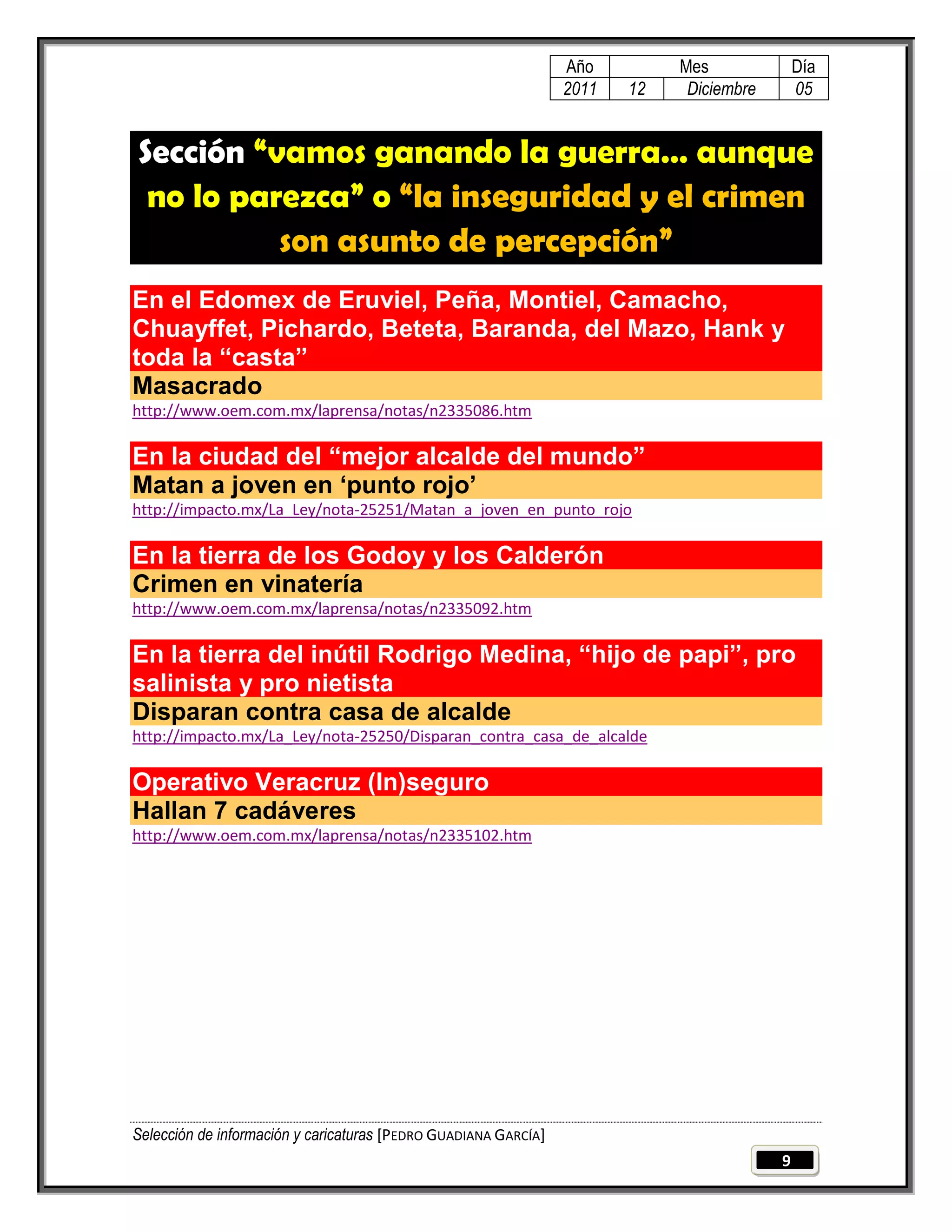 Año         Mes              Día
                                                                 2011   12    Diciembre       05


Sección “vamos ganando la guerra… aunque
 no lo parezca” o “la inseguridad y el crimen
          son asunto de percepción”
En el Edomex de Eruviel, Peña, Montiel, Camacho,
Chuayffet, Pichardo, Beteta, Baranda, del Mazo, Hank y
toda la “casta”
Masacrado
http://www.oem.com.mx/laprensa/notas/n2335086.htm

En la ciudad del “mejor alcalde del mundo”
Matan a joven en „punto rojo‟
http://impacto.mx/La_Ley/nota-25251/Matan_a_joven_en_punto_rojo

En la tierra de los Godoy y los Calderón
Crimen en vinatería
http://www.oem.com.mx/laprensa/notas/n2335092.htm

En la tierra del inútil Rodrigo Medina, “hijo de papi”, pro
salinista y pro nietista
Disparan contra casa de alcalde
http://impacto.mx/La_Ley/nota-25250/Disparan_contra_casa_de_alcalde

Operativo Veracruz (In)seguro
Hallan 7 cadáveres
http://www.oem.com.mx/laprensa/notas/n2335102.htm




Selección de información y caricaturas [PEDRO GUADIANA GARCÍA]
                                                                                          9
 
