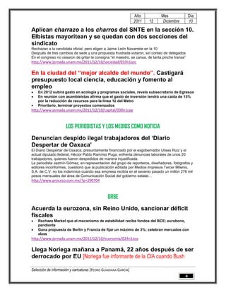 Año           Mes               Día
                                                                 2011   12      Diciembre        10

Aplican charrazo a los charros del SNTE en la sección 10.
Elbistas mayoritean y se quedan con dos secciones del
sindicato
Rechazan a la candidata oficial, pero eligen a Jaime León Navarrete en la 10
Después de tres cambios de sede y una propuesta frustrada votaron, sin conteo de delegados
En el congreso no cesaron de gritar la consigna “el maestro, se cansa, de tanta pinche transa”
http://www.jornada.unam.mx/2011/12/10/sociedad/033n1soc

En la ciudad del “mejor alcalde del mundo”. Castigará
presupuesto local ciencia, educación y fomento al
empleo
   En 2012 subirá gasto en ecología y programas sociales, revela subsecretario de Egresos
   En reunión con asambleístas afirma que el gasto de inversión tendrá una caída de 15%
    por la reducción de recursos para la línea 12 del Metro
   Prioritario, terminar proyectos comenzados
http://www.jornada.unam.mx/2011/12/10/capital/030n1cap



                     LOS PERIODISTAS Y LOS MEDIOS COMO NOTICIA
Denuncian despido ilegal trabajadores del „Diario
Despertar de Oaxaca‟
El Diario Despertar de Oaxaca, presuntamente financiado por el exgobernador Ulises Ruiz y el
actual diputado federal, Héctor Pablo Ramírez Puga, enfrenta denuncias laborales de unos 20
trabajadores, quienes fueron despedidos de manera injustificada.
La periodista Jazmín Gómez, en representación del grupo de reporteros, diseñadores, fotógrafos y
editores inconformes, cuestionó que la publicación editada por Medios Impresos Tercer Milenio,
S.A. de C.V. no los indemnice cuando esa empresa recibía en el sexenio pasado un millón 276 mil
pesos mensuales del área de Comunicación Social del gobierno estatal…
http://www.proceso.com.mx/?p=290704



                                                ORBE
Acuerda la eurozona, sin Reino Unido, sancionar déficit
fiscales
   Rechaza Merkel que el mecanismo de estabilidad reciba fondos del BCE; eurobono,
    pendiente
   Gana propuesta de Berlín y Francia de fijar un máximo de 3%; celebran mercados con
    alzas
http://www.jornada.unam.mx/2011/12/10/economia/024n1eco

Llega Noriega mañana a Panamá, 22 años después de ser
derrocado por EU [Noriega fue informante de la CIA cuando Bush

Selección de información y caricaturas [PEDRO GUADIANA GARCÍA]
                                                                                             4
 