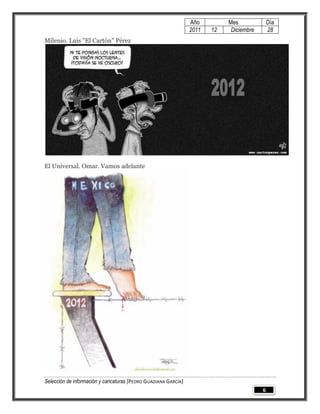 Año         Mes              Día
                                                                 2011   12    Diciembre       28
Milenio. Luis "El Cartón" Pérez




El Universal. Omar. Vamos adelante




Selección de información y caricaturas [PEDRO GUADIANA GARCÍA]
                                                                                          6
 
