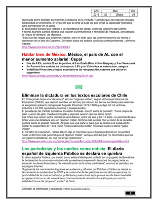 Año               Mes                 Día
                                                                 2011      01        Enero             04
(conocida como detector de mentiras o máquina de la verdad), y admitió que ese tropiezo restaba
credibilidad al funcionario, en virtud de que se crea la duda de que tenga la capacidad necesaria
para permanecer en el cargo.
El procurador señaló que, debido a la importancia del cargo, el jefe de Gobierno del Distrito
Federal, Marcelo Ebrard, tendría que valorar la permanencia o remoción de Vázquez, considerado
el “brazo de derecho” de Mancera.
“Esas son las reglas que debemos valorar, pero en todo caso las determinaciones las vamos a
comentar con el jefe de Gobierno. Se harán todos los análisis jurídicos correspondientes”, afirmó la
víspera.
http://www.proceso.com.mx/?p=293633

Hablar bien de México. México, el país de AL con el
menor aumento salarial: Cepal
   Fue de 0.8%, contra 20 en Argentina, 4.5 en Costa Rica, 4.3 en Uruguay y 3 en Venezuela
   En Panamá los sueldos se contrajeron 1.8% y en Colombia se estancaron, asegura
   Volatilidad financiera y bajas expectativas de recuperación, razones que aduce el
    organismo
http://www.jornada.unam.mx/2012/01/04/politica/003n1pol



                                                ORBE
Eliminan la dictadura en los textos escolares de Chile
En Chile jamás hubo una "dictadura" sino un "régimen militar", según el Consejo Nacional de
Educación (CNED), que decidió cambiar un término por otro en los textos escolares para referirse
al sangriento gobierno del general Augusto Pinochet (1973-1990) que dejó 40 mil víctimas,
incluidos 3 mil 095 opositores muertos o desaparecidos.
El presidente del Partido Socialista, Osvaldo Andrade, ironizó sobre la decisión: "Tiene orejas de
gato, cuerpo de gato, maúlla como gato y algunos quieren que se llame perro".
Los niños que cursen entre primero a sexto básico, entre los seis y los 12 años, no aprenderán que
Chile vivió una dictadura sino un régimen militar, término más acorde con la visión de la derecha
política sobre el pasado reciente. Al igual que una parte el país que se refiere a la sublevación
militar de septiembre de 1973 como "pronunciamiento militar" mientras la otra lo llama "golpe
militar".
El ministro de Educación, Harald Beyer, dijo el miércoles que el Consejo decidió en noviembre
"usar un término más general que es régimen militar", aunque admitió que "yo reconozco que fue
un gobierno dictatorial, así que no tengo problemas"...
http://www.excelsior.com.mx/index.php?m=nota&id_nota=799268&seccion=global&cat=21

Los periodistas y los medios como noticia. El diario
español de izquierda Público se declara en quiebra
El diario español Público, por medio de su editora Mediapubli, solicitó en un juzgado de Barcelona
la declaración de concurso voluntario de acreedores (suspensión temporal de pagos) ante su
situación de deuda financiera y “la intensificación de la crisis publicitaria”, anunció el periódico en
su página Internet.
“A pesar de los crecimientos logrados en audiencia y difusión por Público y Público.es desde su
lanzamiento en septiembre de 2007 y la contención de las pérdidas en los últimos ejercicios, la
profundidad de la crisis económica, publicitaria y estructural en la prensa escrita hace inevitable
acogerse al concurso de acreedores como herramienta de restructuración para procurar la
viabilidad futura del proyecto”, explicó el diario.

Selección de información y caricaturas [PEDRO GUADIANA GARCÍA]
                                                                                                   3
 