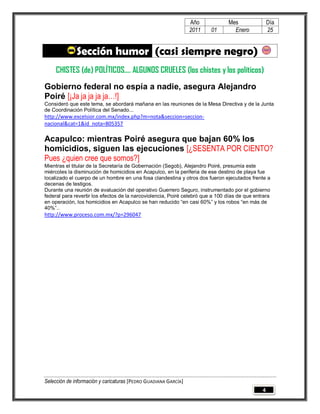 Año            Mes                Día
                                                                 2011    01       Enero            25


              Sección humor (casi siempre negro)
     CHISTES (de) POLÍTICOS.... ALGUNOS CRUELES (los chistes y los políticos)
Gobierno federal no espía a nadie, asegura Alejandro
Poiré [¡Ja ja ja ja ja…!]
Consideró que este tema, se abordará mañana en las reuniones de la Mesa Directiva y de la Junta
de Coordinación Política del Senado...
http://www.excelsior.com.mx/index.php?m=nota&seccion=seccion-
nacional&cat=1&id_nota=805357

Acapulco: mientras Poiré asegura que bajan 60% los
homicidios, siguen las ejecuciones [¿SESENTA POR CIENTO?
Pues ¿quien cree que somos?]
Mientras el titular de la Secretaría de Gobernación (Segob), Alejandro Poiré, presumía este
miércoles la disminución de homicidios en Acapulco, en la periferia de ese destino de playa fue
localizado el cuerpo de un hombre en una fosa clandestina y otros dos fueron ejecutados frente a
decenas de testigos.
Durante una reunión de evaluación del operativo Guerrero Seguro, instrumentado por el gobierno
federal para revertir los efectos de la narcoviolencia, Poiré celebró que a 100 días de que entrara
en operación, los homicidios en Acapulco se han reducido “en casi 60%” y los robos “en más de
40%”..
http://www.proceso.com.mx/?p=296047




Selección de información y caricaturas [PEDRO GUADIANA GARCÍA]
                                                                                               4
 