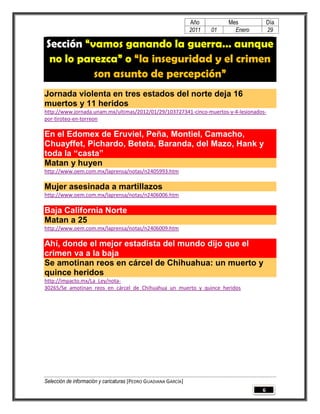 Año         Mes           Día
                                                                 2011   01     Enero       29

Sección “vamos ganando la guerra… aunque
 no lo parezca” o “la inseguridad y el crimen
          son asunto de percepción”
Jornada violenta en tres estados del norte deja 16
muertos y 11 heridos
http://www.jornada.unam.mx/ultimas/2012/01/29/103727341-cinco-muertos-y-4-lesionados-
por-tiroteo-en-torreon

En el Edomex de Eruviel, Peña, Montiel, Camacho,
Chuayffet, Pichardo, Beteta, Baranda, del Mazo, Hank y
toda la “casta”
Matan y huyen
http://www.oem.com.mx/laprensa/notas/n2405993.htm

Mujer asesinada a martillazos
http://www.oem.com.mx/laprensa/notas/n2406006.htm

Baja California Norte
Matan a 25
http://www.oem.com.mx/laprensa/notas/n2406009.htm

Ahí, donde el mejor estadista del mundo dijo que el
crimen va a la baja
Se amotinan reos en cárcel de Chihuahua: un muerto y
quince heridos
http://impacto.mx/La_Ley/nota-
30265/Se_amotinan_reos_en_cárcel_de_Chihuahua_un_muerto_y_quince_heridos




Selección de información y caricaturas [PEDRO GUADIANA GARCÍA]
                                                                                       6
 