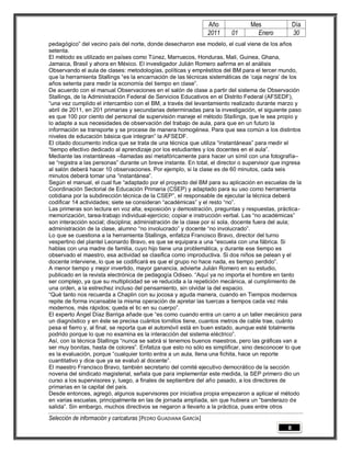 Año             Mes                Día
                                                                 2011    01        Enero            30
pedagógico” del vecino país del norte, donde desecharon ese modelo, el cual viene de los años
setenta.
El método es utilizado en países como Túnez, Marruecos, Honduras, Mali, Guinea, Ghana,
Jamaica, Brasil y ahora en México. El investigador Julián Romero aafirma en el análisis
Observando el aula de clases: metodologías, políticas y empréstitos del BM para el tercer mundo,
que la herramienta Stallings “es la encarnación de las técnicas sistemáticas de „caja negra‟ de los
años setenta para medir la economía del tiempo en clase”.
De acuerdo con el manual Observaciones en el salón de clase a partir del sistema de Observación
Stallings, de la Administración Federal de Servicios Educativos en el Distrito Federal (AFSEDF),
“una vez cumplido el intercambio con el BM, a través del levantamiento realizado durante marzo y
abril de 2011, en 201 primarias y secundarias determinadas para la investigación, el siguiente paso
es que 100 por ciento del personal de supervisión maneje el método Stallings, que le sea propio y
lo adapte a sus necesidades de observación del trabajo de aula, para que en un futuro la
información se transporte y se procese de manera homogénea. Para que sea común a los distintos
niveles de educación básica que integran” la AFSEDF.
El citado documento indica que se trata de una técnica que utiliza “instantáneas” para medir el
“tiempo efectivo dedicado al aprendizaje por los estudiantes y los docentes en el aula”.
Mediante las instantáneas –llamadas así metafóricamente para hacer un símil con una fotografía–
se “registra a las personas” durante un breve instante. En total, el director o supervisor que ingresa
al salón deberá hacer 10 observaciones. Por ejemplo, si la clase es de 60 minutos, cada seis
minutos deberá tomar una “instantánea”.
Según el manual, el cual fue “adaptado por el proyecto del BM para su aplicación en escuelas de la
Coordinación Sectorial de Educación Primaria (CSEP) y adaptado para su uso como herramienta
cotidiana por la subdirección técnica de la CSEP”, el responsable de ejecutar la técnica deberá
codificar 14 actividades; siete se consideran “académicas” y el resto “no”.
Las primeras son lectura en voz alta; exposición y demostración, preguntas y respuestas, práctica-
memorización, tarea-trabajo individual-ejercicio; copiar e instrucción verbal. Las “no académicas”
son interacción social; disciplina; administración de la clase por sí sola, docente fuera del aula;
administración de la clase, alumno “no involucrado” y docente “no involucrado”.
Lo que se cuestiona a la herramienta Stallings, enfatiza Francisco Bravo, director del turno
vespertino del plantel Leonardo Bravo, es que se equipara a una “escuela con una fábrica. Si
hablas con una madre de familia, cuyo hijo tiene una problemática, y durante ese tiempo es
observado el maestro, esa actividad se clasifica como improductiva. Si dos niños se pelean y el
docente interviene, lo que se codificará es que el grupo no hace nada, es tiempo perdido”.
A menor tiempo y mejor invertido, mayor ganancia, advierte Julián Romero en su estudio,
publicado en la revista electrónica de pedagogía Odiseo. “Aquí ya no importa el hombre en tanto
ser complejo, ya que su multiplicidad se ve reducida a la repetición mecánica, al cumplimiento de
una orden, a la estrechez incluso del pensamiento, sin olvidar la del espacio.
“Qué tanto nos recuerda a Chaplin con su jocosa y aguda manera, cuando en Tiempos modernos
repite de forma incansable la misma operación de apretar las tuercas a tiempos cada vez más
modernos, más rápidos; queda el tic en su cuerpo”.
El experto Ángel Díaz Barriga añade que “es como cuando entra un carro a un taller mecánico para
un diagnóstico y en éste se precisa cuántos tornillos tiene, cuantos metros de cable trae, cuánto
pesa el fierro y, al final, se reporta que el automóvil está en buen estado, aunque esté totalmente
podrido porque lo que no examina es la interacción del sistema eléctrico”.
Así, con la técnica Stallings “nunca se sabrá si tenemos buenos maestros, pero las gráficas van a
ser muy bonitas, hasta de colores”. Enfatiza que esto no sólo es simplificar, sino desconocer lo que
es la evaluación, porque “cualquier tonto entra a un aula, llena una fichita, hace un reporte
cuantitativo y dice que ya se evaluó al docente”.
El maestro Francisco Bravo, también secretario del comité ejecutivo democrático de la sección
novena del sindicato magisterial, señala que para implementar este medida, la SEP primero dio un
curso a los supervisores y, luego, a finales de septiembre del año pasado, a los directores de
primarias en la capital del país.
Desde entonces, agregó, algunos supervisores por iniciativa propia empezaron a aplicar el método
en varias escuelas, principalmente en las de jornada ampliada, sin que hubiera un “banderazo de
salida”. Sin embargo, muchos directivos se negaron a llevarlo a la práctica, pues entre otros

Selección de información y caricaturas [PEDRO GUADIANA GARCÍA]
                                                                                                8
 
