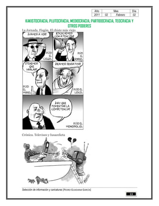 Año         Mes         Día
                                                                 2011   02    Febrero    02

  KAKISTOCRACIA, PLUTOCRACIA, MEDIOCRACIA, PARTIDOCRACIA, TEOCRACIA Y
                            OTROS PODERES
La Jornada. Fisgón. El chiste más viejo




Crónica. Televiseo y Iusacelieta




Selección de información y caricaturas [PEDRO GUADIANA GARCÍA]
                                                                                        13
 