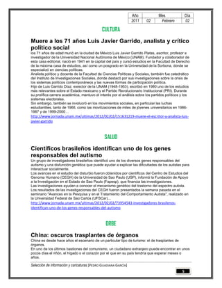 Año             Mes                Día
                                                                 2011    02       Febrero           02

                                             CULTURA
Muere a los 71 años Luis Javier Garrido, analista y crítico
político social
los 71 años de edad murió en la ciudad de México Luis Javier Garrido Platas, escritor, profesor e
investigador de la Universidad Nacional Autónoma de México (UNAM). Fundador y colaborador de
esta casa editorial, nació en 1941 en la capital del país y cursó estudios en la Facultad de Derecho
de la máxima casa de estudios, así como un posgrado en la Universidad de la Sorbona, donde se
especializó en ciencias políticas.
Analista político y docente de la Facultad de Ciencias Políticas y Sociales, también fue catedrático
del Instituto de Investigaciones Sociales, donde destacó por sus investigaciones sobre la crisis de
los sistemas políticos contemporáneos y las nuevas formas de participación política.
Hijo de Luis Garrido Díaz, exrector de la UNAM (1948-1953), escribió en 1980 uno de los estudios
más relevantes sobre el Estado mexicano y el Partido Revolucionario Institucional (PRI). Durante
su prolífica carrera académica, mantuvo el interés por el análisis sobre los partidos políticos y los
sistemas electorales.
Sin embargo, también se involucró en los movimientos sociales, en particular las luchas
estudiantiles, tanto de 1968, como las movilizaciones de miles de jóvenes universitarios en 1986-
1987 y de 1999-2000…
http://www.jornada.unam.mx/ultimas/2012/02/02/151631219-muere-el-escritor-y-analista-luis-
javier-garrido



                                               SALUD
Científicos brasileños identifican uno de los genes
responsables del autismo
Un grupo de investigadores brasileños identificó uno de los diversos genes responsables del
autismo y una disfunción genética que puede ayudar a explicar las dificultades de los autistas para
interactuar socialmente.
Los avances en el estudio del disturbio fueron obtenidos por científicos del Centro de Estudios del
Genoma Humano (CEGH) de la Universidad de Sao Paulo (USP), informó la Fundación de Apoyo
a la Investigación en el Estado de Sao Paulo (Fapesp), que financia las investigaciones.
Las investigaciones ayudan a conocer el mecanismo genético del trastorno del espectro autista.
Los resultados de las investigaciones del CEGH fueron presentados la semana pasada en el
seminario "Avances en la Pesquisa y en el Tratamiento del Comportamiento Autista", realizado en
la Universidad Federal de Sao Carlos (UFSCar)...
http://www.jornada.unam.mx/ultimas/2012/02/02/73954543-investigadores-brasilenos-
identifican-uno-de-los-genes-responsables-del-autismo



                                                ORBE
China: oscuros trasplantes de órganos
China es desde hace años el escenario de un particular tipo de turismo: el de trasplantes de
órganos.
En uno de los últimos bastiones del comunismo, un ciudadano extranjero puede encontrar en unos
pocos días el riñón, el hígado o el corazón por el que en su país tendría que esperar meses o
años.

Selección de información y caricaturas [PEDRO GUADIANA GARCÍA]
                                                                                                5
 