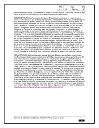 Año              Mes            Día
                                                                2011        02    Febrero       05
equipo de Cordero contra Vázquez Mota, no refleja ninguna confianza y contradice los dichos. A lo
mejor, la victoria cincha no está tan cerca este domingo como la presumen.

SEGUNDO TIEMPO: Las heridas se ahondaron. El asunto del espionaje a su persona, que se
arrastra tiempo antes de que se declarara aspirante a la Presidencia, mantuvo a Josefina Vázquez
Mota desconcentrada. Estaba preocupada por lo que contuvieran y la forma como pudieran ser
descontextualizadas o editadas. De ahí vino su pasmo durante una entrevista en radio con Pablo
Hiriart y Ana Paula Ordorica, que cobró vida peyorativa en las redes sociales. Por esa razón se
resistía a un segundo debate, pues pensaba que Ernesto Cordero lo utilizaría para airearlas
públicamente. Todavía no empezaban a ser entregadas a periodistas, y ya habían causado
zozobra en su equipo de campaña. Pero no era todo. Además de las grabaciones al teléfono de
Vázquez Mota, existían otras de sus principales colaboradores, de gobernadores y de secretarios
de Estado. O sea, el espionaje en todo su esplendor. Si uno revisa el contenido de varias de ellas,
son insulsas y algunas ni siquiera tienen que ver con la precampaña presidencial. Quizás fue por
eso que sólo prendió en los medios una de ellas, la conversación entre Vázquez Mota y el líder del
partido, Gustavo Madero, sobre su resistencia al debate y calificaba a Cordero de ―patán‖. Gran
sound bite el de la patanería, pero no mucha carne. El contenido de las grabaciones, de todas las
que se conocen, son irrelevantes en la contienda por la candidatura y lo único que provocarían,
dentro de la escuela del escándalo de los medios de comunicación, en mucho ruido, mucho polvo,
mucho lodo y mucho descrédito público apoyado en aire. Esa era la intención y no funcionó. Sin
embargo, esta guerra sucia azul sí cambió las cosas al interior del partido, que se resentirá
cuando, después de la definición de la candidatura presidencial, vean cómo sanan las heridas.

 TERCER TIEMPO: Luchas fratricidas, a costa del erario. El espionaje telefónico en contra de
Josefina Vázquez Mota, fue denunciado ante la PGR por su coordinador de campaña Roberto Gil,
para esclarecer quién autorizó su difusión y quién o quiénes las divulgaron. La PGR iniciará la
investigación y como tantas otras sobre espionaje a políticos, se guardarán en un escritorio. Si
nunca procedieron las investigaciones para determinar quién difundió las grabaciones secretas de
Elba Esther Gordillo —en el sexenio de Vicente Fox—, y del gobernador Fidel Herrera —en el de
Felipe Calderón—, que no pertenecían al partido en el poder, mucho menos podrá esperarse algún
resultado en un caso donde están en guerra solamente panistas. Por el espacio de tiempo en que
se realizaron las grabaciones, se puede inferir que forman parte del trabajo de contrainteligencia
que desarrolla, por razones de seguridad nacional, el gobierno federal. Nadie debe asustarse de
ello, pues alarmante sería que no lo hiciera. Lo que sí debería prender todos los semáforos de
alerta y ponerlos en rojo, es quién tiene la capacidad para extraer esos materiales y quién da la
orden que se utilicen, pues lo que se vulneran son los instrumentos necesarios para salvaguardar
la seguridad nacional con un fin específico de política-electoral. ¿La candidatura presidencial vale
tanto para alguien en el poder, que es capaz de demoler ese instrumento de inteligencia? Si es así,
es alguien o esos alguienes son los primeros a quienes habría que mantener muy lejos del poder,
pues si están dispuestos a hacerse entre ellos, dañar a alguien de afuera, ni insomnio les causará.
http://razon.com.mx/spip.php?page=columnista&id_article=109289




Selección de información, caricaturas y comentarios PEDRO GUADIANA GARCÍA
                                                                                              11
 