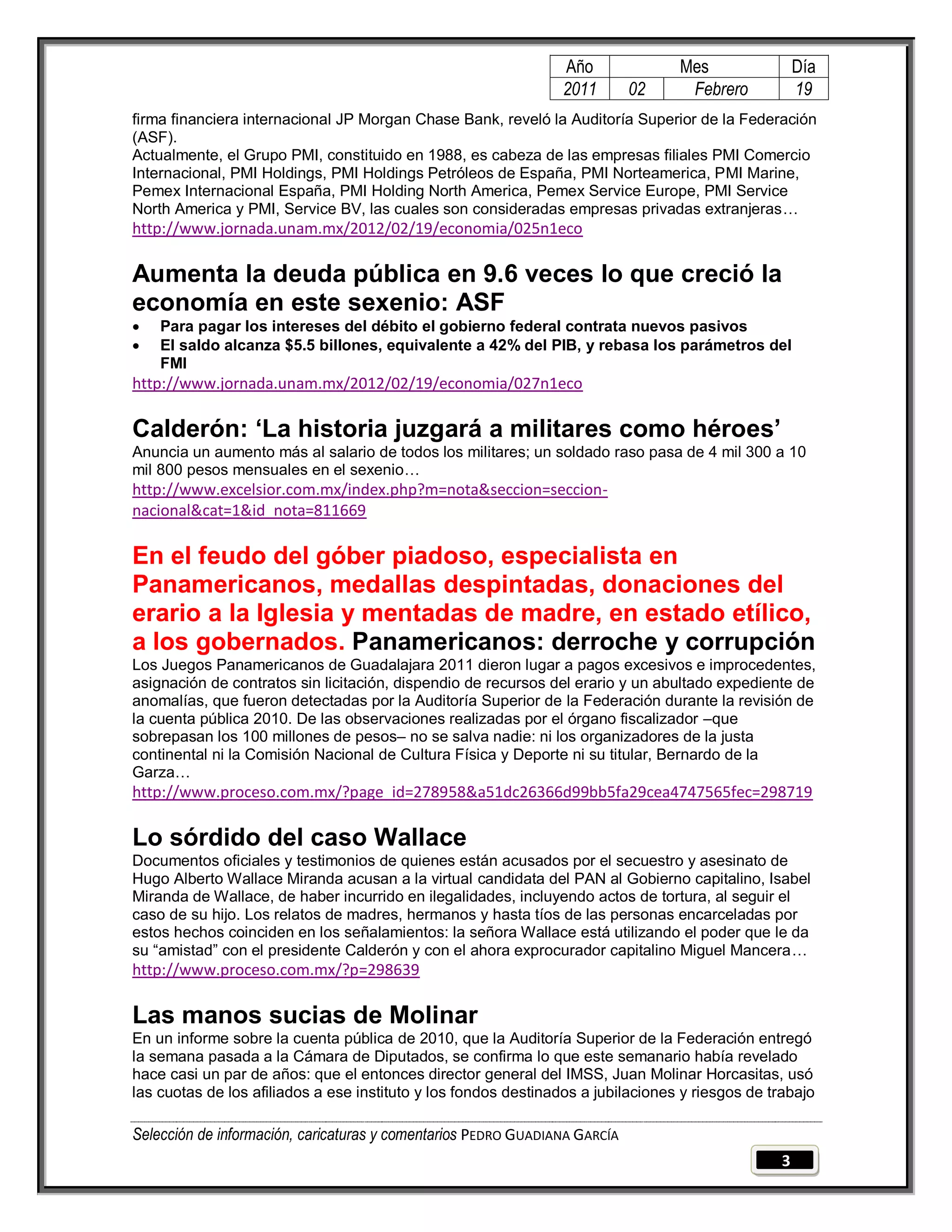 Año              Mes                 Día
                                                                 2011       02     Febrero            19
firma financiera internacional JP Morgan Chase Bank, reveló la Auditoría Superior de la Federación
(ASF).
Actualmente, el Grupo PMI, constituido en 1988, es cabeza de las empresas filiales PMI Comercio
Internacional, PMI Holdings, PMI Holdings Petróleos de España, PMI Norteamerica, PMI Marine,
Pemex Internacional España, PMI Holding North America, Pemex Service Europe, PMI Service
North America y PMI, Service BV, las cuales son consideradas empresas privadas extranjeras…
http://www.jornada.unam.mx/2012/02/19/economia/025n1eco

Aumenta la deuda pública en 9.6 veces lo que creció la
economía en este sexenio: ASF
   Para pagar los intereses del débito el gobierno federal contrata nuevos pasivos
   El saldo alcanza $5.5 billones, equivalente a 42% del PIB, y rebasa los parámetros del
    FMI
http://www.jornada.unam.mx/2012/02/19/economia/027n1eco

Calderón: „La historia juzgará a militares como héroes‟
Anuncia un aumento más al salario de todos los militares; un soldado raso pasa de 4 mil 300 a 10
mil 800 pesos mensuales en el sexenio…
http://www.excelsior.com.mx/index.php?m=nota&seccion=seccion-
nacional&cat=1&id_nota=811669

En el feudo del góber piadoso, especialista en
Panamericanos, medallas despintadas, donaciones del
erario a la Iglesia y mentadas de madre, en estado etílico,
a los gobernados. Panamericanos: derroche y corrupción
Los Juegos Panamericanos de Guadalajara 2011 dieron lugar a pagos excesivos e improcedentes,
asignación de contratos sin licitación, dispendio de recursos del erario y un abultado expediente de
anomalías, que fueron detectadas por la Auditoría Superior de la Federación durante la revisión de
la cuenta pública 2010. De las observaciones realizadas por el órgano fiscalizador –que
sobrepasan los 100 millones de pesos– no se salva nadie: ni los organizadores de la justa
continental ni la Comisión Nacional de Cultura Física y Deporte ni su titular, Bernardo de la
Garza…
http://www.proceso.com.mx/?page_id=278958&a51dc26366d99bb5fa29cea4747565fec=298719

Lo sórdido del caso Wallace
Documentos oficiales y testimonios de quienes están acusados por el secuestro y asesinato de
Hugo Alberto Wallace Miranda acusan a la virtual candidata del PAN al Gobierno capitalino, Isabel
Miranda de Wallace, de haber incurrido en ilegalidades, incluyendo actos de tortura, al seguir el
caso de su hijo. Los relatos de madres, hermanos y hasta tíos de las personas encarceladas por
estos hechos coinciden en los señalamientos: la señora Wallace está utilizando el poder que le da
su ―amistad‖ con el presidente Calderón y con el ahora exprocurador capitalino Miguel Mancera…
http://www.proceso.com.mx/?p=298639

Las manos sucias de Molinar
En un informe sobre la cuenta pública de 2010, que la Auditoría Superior de la Federación entregó
la semana pasada a la Cámara de Diputados, se confirma lo que este semanario había revelado
hace casi un par de años: que el entonces director general del IMSS, Juan Molinar Horcasitas, usó
las cuotas de los afiliados a ese instituto y los fondos destinados a jubilaciones y riesgos de trabajo

Selección de información, caricaturas y comentarios PEDRO GUADIANA GARCÍA
                                                                                                  3
 