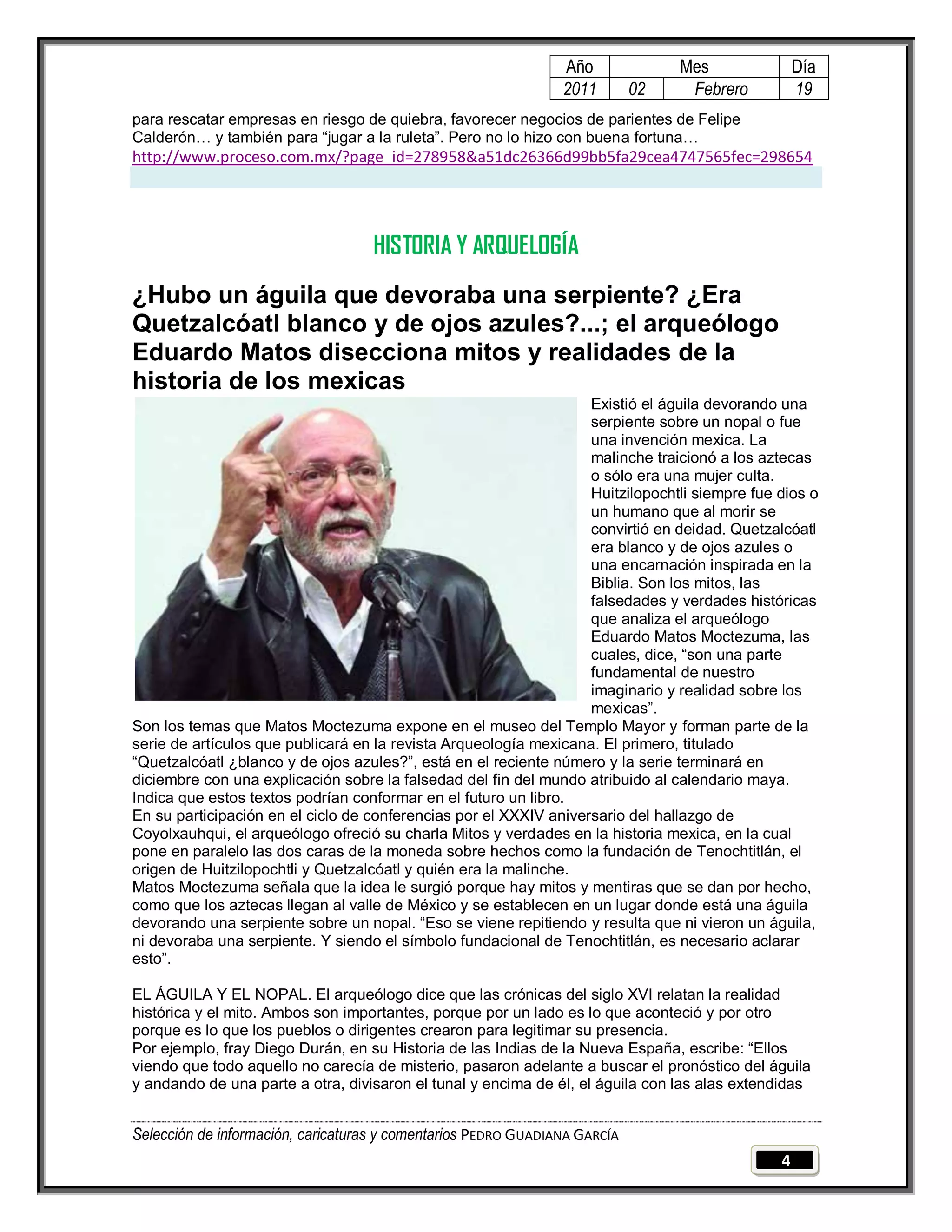 Año              Mes               Día
                                                                2011        02    Febrero          19
para rescatar empresas en riesgo de quiebra, favorecer negocios de parientes de Felipe
Calderón… y también para ―jugar a la ruleta‖. Pero no lo hizo con buena fortuna…
http://www.proceso.com.mx/?page_id=278958&a51dc26366d99bb5fa29cea4747565fec=298654




                                    HISTORIA Y ARQUELOGÍA
¿Hubo un águila que devoraba una serpiente? ¿Era
Quetzalcóatl blanco y de ojos azules?...; el arqueólogo
Eduardo Matos disecciona mitos y realidades de la
historia de los mexicas
                                                                   Existió el águila devorando una
                                                                   serpiente sobre un nopal o fue
                                                                   una invención mexica. La
                                                                   malinche traicionó a los aztecas
                                                                   o sólo era una mujer culta.
                                                                   Huitzilopochtli siempre fue dios o
                                                                   un humano que al morir se
                                                                   convirtió en deidad. Quetzalcóatl
                                                                   era blanco y de ojos azules o
                                                                   una encarnación inspirada en la
                                                                   Biblia. Son los mitos, las
                                                                   falsedades y verdades históricas
                                                                   que analiza el arqueólogo
                                                                   Eduardo Matos Moctezuma, las
                                                                   cuales, dice, ―son una parte
                                                                   fundamental de nuestro
                                                                   imaginario y realidad sobre los
                                                                   mexicas‖.
Son los temas que Matos Moctezuma expone en el museo del Templo Mayor y forman parte de la
serie de artículos que publicará en la revista Arqueología mexicana. El primero, titulado
―Quetzalcóatl ¿blanco y de ojos azules?‖, está en el reciente número y la serie terminará en
diciembre con una explicación sobre la falsedad del fin del mundo atribuido al calendario maya.
Indica que estos textos podrían conformar en el futuro un libro.
En su participación en el ciclo de conferencias por el XXXIV aniversario del hallazgo de
Coyolxauhqui, el arqueólogo ofreció su charla Mitos y verdades en la historia mexica, en la cual
pone en paralelo las dos caras de la moneda sobre hechos como la fundación de Tenochtitlán, el
origen de Huitzilopochtli y Quetzalcóatl y quién era la malinche.
Matos Moctezuma señala que la idea le surgió porque hay mitos y mentiras que se dan por hecho,
como que los aztecas llegan al valle de México y se establecen en un lugar donde está una águila
devorando una serpiente sobre un nopal. ―Eso se viene repitiendo y resulta que ni vieron un águila,
ni devoraba una serpiente. Y siendo el símbolo fundacional de Tenochtitlán, es necesario aclarar
esto‖.

EL ÁGUILA Y EL NOPAL. El arqueólogo dice que las crónicas del siglo XVI relatan la realidad
histórica y el mito. Ambos son importantes, porque por un lado es lo que aconteció y por otro
porque es lo que los pueblos o dirigentes crearon para legitimar su presencia.
Por ejemplo, fray Diego Durán, en su Historia de las Indias de la Nueva España, escribe: ―Ellos
viendo que todo aquello no carecía de misterio, pasaron adelante a buscar el pronóstico del águila
y andando de una parte a otra, divisaron el tunal y encima de él, el águila con las alas extendidas


Selección de información, caricaturas y comentarios PEDRO GUADIANA GARCÍA
                                                                                               4
 