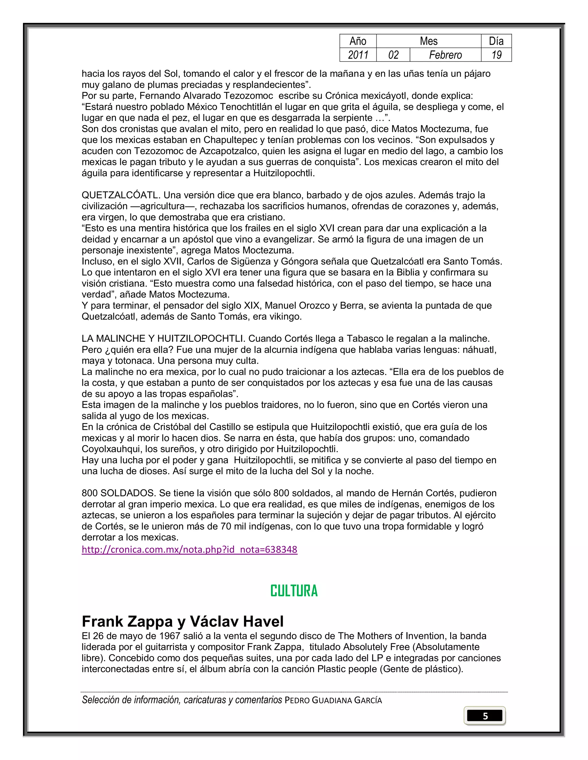 Año              Mes                Día
                                                                2011        02    Febrero           19
hacia los rayos del Sol, tomando el calor y el frescor de la mañana y en las uñas tenía un pájaro
muy galano de plumas preciadas y resplandecientes‖.
Por su parte, Fernando Alvarado Tezozomoc escribe su Crónica mexicáyotl, donde explica:
―Estará nuestro poblado México Tenochtitlán el lugar en que grita el águila, se despliega y come, el
lugar en que nada el pez, el lugar en que es desgarrada la serpiente …‖.
Son dos cronistas que avalan el mito, pero en realidad lo que pasó, dice Matos Moctezuma, fue
que los mexicas estaban en Chapultepec y tenían problemas con los vecinos. ―Son expulsados y
acuden con Tezozomoc de Azcapotzalco, quien les asigna el lugar en medio del lago, a cambio los
mexicas le pagan tributo y le ayudan a sus guerras de conquista‖. Los mexicas crearon el mito del
águila para identificarse y representar a Huitzilopochtli.

QUETZALCÓATL. Una versión dice que era blanco, barbado y de ojos azules. Además trajo la
civilización —agricultura—, rechazaba los sacrificios humanos, ofrendas de corazones y, además,
era virgen, lo que demostraba que era cristiano.
―Esto es una mentira histórica que los frailes en el siglo XVI crean para dar una explicación a la
deidad y encarnar a un apóstol que vino a evangelizar. Se armó la figura de una imagen de un
personaje inexistente‖, agrega Matos Moctezuma.
Incluso, en el siglo XVII, Carlos de Sigüenza y Góngora señala que Quetzalcóatl era Santo Tomás.
Lo que intentaron en el siglo XVI era tener una figura que se basara en la Biblia y confirmara su
visión cristiana. ―Esto muestra como una falsedad histórica, con el paso del tiempo, se hace una
verdad‖, añade Matos Moctezuma.
Y para terminar, el pensador del siglo XIX, Manuel Orozco y Berra, se avienta la puntada de que
Quetzalcóatl, además de Santo Tomás, era vikingo.

LA MALINCHE Y HUITZILOPOCHTLI. Cuando Cortés llega a Tabasco le regalan a la malinche.
Pero ¿quién era ella? Fue una mujer de la alcurnia indígena que hablaba varias lenguas: náhuatl,
maya y totonaca. Una persona muy culta.
La malinche no era mexica, por lo cual no pudo traicionar a los aztecas. ―Ella era de los pueblos de
la costa, y que estaban a punto de ser conquistados por los aztecas y esa fue una de las causas
de su apoyo a las tropas españolas‖.
Esta imagen de la malinche y los pueblos traidores, no lo fueron, sino que en Cortés vieron una
salida al yugo de los mexicas.
En la crónica de Cristóbal del Castillo se estipula que Huitzilopochtli existió, que era guía de los
mexicas y al morir lo hacen dios. Se narra en ésta, que había dos grupos: uno, comandado
Coyolxauhqui, los sureños, y otro dirigido por Huitzilopochtli.
Hay una lucha por el poder y gana Huitzilopochtli, se mitifica y se convierte al paso del tiempo en
una lucha de dioses. Así surge el mito de la lucha del Sol y la noche.

800 SOLDADOS. Se tiene la visión que sólo 800 soldados, al mando de Hernán Cortés, pudieron
derrotar al gran imperio mexica. Lo que era realidad, es que miles de indígenas, enemigos de los
aztecas, se unieron a los españoles para terminar la sujeción y dejar de pagar tributos. Al ejército
de Cortés, se le unieron más de 70 mil indígenas, con lo que tuvo una tropa formidable y logró
derrotar a los mexicas.
http://cronica.com.mx/nota.php?id_nota=638348



                                             CULTURA
Frank Zappa y Václav Havel
El 26 de mayo de 1967 salió a la venta el segundo disco de The Mothers of Invention, la banda
liderada por el guitarrista y compositor Frank Zappa, titulado Absolutely Free (Absolutamente
libre). Concebido como dos pequeñas suites, una por cada lado del LP e integradas por canciones
interconectadas entre sí, el álbum abría con la canción Plastic people (Gente de plástico).


Selección de información, caricaturas y comentarios PEDRO GUADIANA GARCÍA
                                                                                                5
 